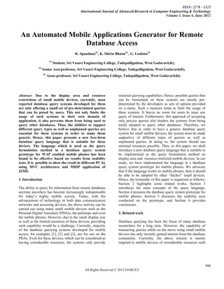 ISSN: 2278 – 1323
                                              International Journal of Advanced Research in Computer Engineering & Technology
                                                                                                  Volume 1, Issue 4, June 2012




 An Automated Mobile Applications Generator for Remote
                  Database Access
                                          K. Spandana#1, K. Shirin Bhanu#2 , G. Loshma#3

                        #1
                             Student, Sri Vasavi Engineering College, Tadepalligudem, West Godavari(dt),
             #2
                  Senior Asst.professor, Sri Vasavi Engineering College, Tadepalligudem, West Godavari(dt),
                  #3
                       Assoc.professor, Sri Vasavi Engineering College, Tadepalligudem, West Godavari(dt).




Abstract- Due to the display area and resource                       minimal querying capabilities. Hence, possible queries that
restrictions of small mobile devices, currently, most                can be formulated on these systems are mostly pre-
reported database query systems developed for them                   determined by the developers as sets of options provided
are only offering a small set of pre-determined queries              on a menu. Such a measure tends to limit the usage of
that can be posed by users. This not only limits the                 these systems. It leaves no room for users to issue any
usage of such systems in their own domain of                         query of interest. Furthermore, this approach of accepting
application, it also prevents them from being used to                only precise queries also hinders the systems from being
query other databases. Thus, the abilities to support                easily adopted to query other databases. Therefore, we
different query types as well as unplanned queries are               believe that in order to have a generic database query
essential for these systems in order to make them                    system for small mobile devices, the system must be made
generic. Hence, this paper presents a new free-form                  supportive of different types of queries as well as
database query language that is suitable for these                   unplanned queries. In doing so, the system should use
devices. The language which is used as the query                     minimal resources possible. Thus, in this paper, we shall
formulation method in a database query system                        introduce a new database query language that is suitable to
prototype for WAP enabled mobile phones has been                     be implemented as the query formulation method on
found to be effective based on results from usability                display area and resource restricted mobile devices. In our
tests. It is possible to show the result in different PC by          study, we have implemented the language in a database
using MVC architecture and MIDP application of                       query system prototype for mobile phones. We advocate
J2ME.                                                                that if the language works on mobile phones, then it should
                                                                     be able to be adopted by other “thicker” small devices.
1. Introduction                                                      Hence, the remainder of this paper is organized as follows.
                                                                     Section 2 highlights some related works, Section 3
The ability to query for information from remote databases           introduces the main concepts of the query language,
anytime anywhere has become increasingly indispensable               Section 4 presents the database query system prototype for
for today’s highly mobile society. Today, with the                   mobile phones, Section 5 discusses the usability tests
advancement of technology in both data communication                 conducted on the prototype, and Section 6 provides
networks and accessing devices, the above activity can be            conclusions.
carried out using many small mobile devices such as the
Personal Digital Assistants (PDAs), the palmtops and even            2. Related work
the mobile phones. However, due to the small display size
as well as the limited resources of these devices, providing         Database querying has been the focus of many database
such capability would be a challenge. Currently, majority            researchers for a long time. However, the capability of
of the database querying systems developed for mobile                transacting queries while on the move using small mobile
access, for examples [1], [2] and [3], are for use on the            devices has only recently gained interest from the database
PDAs. Even for these devices, which can be considered as             community. Currently, the above interest is mainly
having considerable resources, the systems only provide              targeted to mobile devices of considerable resources such




                                                                                                                               300
                                                All Rights Reserved © 2012 IJARCET
 