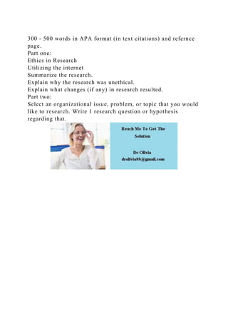 300 - 500 words in APA format (in text citations) and refernce
page.
Part one:
Ethics in Research
Utilizing the internet
Summarize the research.
Explain why the research was unethical.
Explain what changes (if any) in research resulted.
Part two:
Select an organizational issue, problem, or topic that you would
like to research. Write 1 research question or hypothesis
regarding that.
 