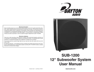 daytonaudio.com
SUB-1200
12" Subwoofer System
User Manual
© Dayton Audio®
Last Revised: 8/4/2011
Warranty Information
Dayton Audio® products are constructed by industry experts, and are thoroughly tested before ship-
ment. Dayton Audio® products are warranted for the period of one year. This warranty is limited to
manufacturer defects, either in materials or workmanship. Dayton Audio® is not responsible for any
consequential on inconsequential damage to any other unit or component or the cost for installation
or extraction of any component of the audio system. In the rare case of a product failure, please
contact your place of purchase or call our Customer Support Department at (937) 743-8248.
Warranty Limitations
There are no other warranties, either express or implied, which extend the foregoing, and there are
no warranties of merchantability or fitness for any particular purpose. The warranty will not cover
incidental or consequential damage due to defective or improper use of products.
This warranty gives you specific legal rights and you may also have other rights which vary from
state to state.
Non-Warranty Service: If non-warranty service is required, the product may be sent to the Com-
pany for repair/replacement, transportation prepaid, by calling (937) 743-8248 for details, complete
instructions, and service fee charges.
 