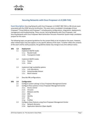 2019 Cisco Systems, Inc. This document is Cisco Public. Page 1
Securing Networks with Cisco Firepower v1.0 (300-710)
Exam Description: Securing Networks with Cisco Firepower v1.0 (SNCF 300-710) is a 90-minute exam
associated with the CCNP Security Certification. This exam tests a candidate's knowledge of Cisco
Firepower® Threat Defense and Firepower®, including policy configurations, integrations, deployments,
management and troubleshooting. These courses, Securing Networks with Cisco Firepower, and
Securing Networks with Cisco Firepower Next-Generation Intrusion Prevention System helps candidates
prepare for this exam.
The following topics are general guidelines for the content likely to be included on the exam. However,
other related topics may also appear on any specific delivery of the exam. To better reflect the contents
of the exam and for clarity purposes, the guidelines below may change at any time without notice.
30% 1.0 Deployment
1.1 Implement NGFW modes
1.1.a Routed mode
1.1.b Transparent mode
1.2 Implement NGIPS modes
1.2.a Passive
1.2.b Inline
1.3 Implement high availability options
1.3.a Link redundancy
1.3.b Active/standby failover
1.3.c Multi-instance
1.4 Describe IRB configurations
30% 2.0 Configuration
2.1 Configure system settings in Cisco Firepower Management Center
2.2 Configure these policies in Cisco Firepower Management Center
2.2.a Access control
2.2.b Intrusion
2.2.c Malware and file
2.2.d DNS
2.2.e Identity
2.2.f SSL
2.2.g Prefilter
2.3 Configure these features using Cisco Firepower Management Center
2.3.a Network discovery
2.3.b Application detectors (Open AppID)
 