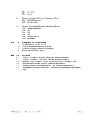 2019 Cisco Systems, Inc. This document is Cisco Public. Page 2
2.3.c Correlation
2.3.d Actions
2.4 Configure objects using Firepower Management Center
2.4.a Object Management
2.4.b Intrusion Rules
2.5 Configure devices using Firepower Management Center
2.5.a Device Management
2.5.b NAT
2.5.c VPN
2.5.d QoS
2.5.e Platform Settings
2.5.f Certificates
25% 3.0 Management and Troubleshooting
3.1 Troubleshoot with FMC CLI and GUI
3.2 Configure dashboards and reporting in FMC
3.3
3.4
Troubleshoot using packet capture procedures
Analyze risk and standard reports
15% 4.0 Integration
4.1 Configure Cisco AMP for Networks in Firepower Management Center
4.2 Configure Cisco AMP for Endpoints in Firepower Management Center
4.3 Implement Threat Intelligence Director for third-party security intelligence feeds
4.4 Describe using Cisco Threat Response for security investigations
4.5 Describe Cisco FMC PxGrid Integration with Cisco Identify Services Engine (ISE)
4.6 Describe Rapid Threat Containment (RTC) functionality within Firepower Management
Center
 