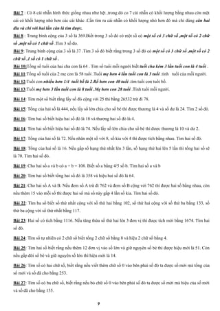 9
Bài 7 : Có 8 cái nhẫn hình thức giống nhau như hệt ,trong đó co 7 cái nhẫn có khối lượng bằng nhau còn một
cái có khối lượng nhỏ hơn các cái khác .Cần tìm ra cái nhẫn có khối lượng nhỏ hơn đó mà chỉ dùng cân hai
đĩa và chỉ với hai lần cân là tìm được.
Bài 8 : Trung bình cộng của 3 số là 369.Biết trong 3 số đó có một số có một số có 3 chữ số ,một số có 2 chữ
số ,một số có 1 chữ số .Tìm 3 số đo.
Bài 9: Trung bình cộng của 3 số là 37 .Tìm 3 số đó biết rằng trong 3 số đó có một số có 3 chữ số ,một số có 2
chữ số ,1 số có 1 chữ số .
Bài 10:Tổng số tuổi của hai cha con là 64 . Tìm số tuổi mỗi người biết tuổi cha kém 3 lần tuổi con là 4 tuổi .
Bài 11:Tổng số tuổi của 2 mẹ con là 58 tuổi .Tuổi mẹ hơn 4 lần tuổi con là 3 tuổi .tính tuổi của mỗi người.
Bài 12:Tuổi con nhiều hơn 1/4 tuổi bố là 2.Bố hơn con 40 tuổi .tìm tuổi con tuổi bố.
Bài 13:Tuổi mẹ hơn 3 lần tuổi con là 8 tuổi .Mẹ hơn con 28 tuổi .Tính tuổi mỗi người.
Bài 14: Tìm một số biết rằng lấy số đó cộng với 25 thì bằng 26532 trừ đi 78.
Bài 15: Tổng của hai số là 444, nếu lấy số lớn chia cho số bé thì được thương là 4 và số dư là 24. Tìm 2 số đó.
Bài 16: Tìm hai số biết hiệu hai số đó là 18 và thương hai số đó là 4.
Bài 14: Tìm hai số biết hiệu hai số đó là 74. Nếu lấy số lớn chia cho số bé thì được thương là 10 và dư 2.
Bài 17: Tổng của hai số là 72. Nếu nhân một số với 8, số kia với 4 thì được tích bằng nhau. Tìm hai số đó.
Bài 18: Tổng của hai số là 16. Nếu gấp số hạng thứ nhất lên 3 lần, số hạng thứ hai lên 5 lần thì tổng hai số sẽ
là 70. Tìm hai số đó.
Bài 19: Cho hai số a và b có a + b = 108. Biết số a bằng 4/5 số b. Tìm hai số a và b
Bài 20: Tìm hai số biết tổng hai số đó là 358 và hiệu hai số đó là 64.
Bài 21: Cho hai số A và B. Nếu đem số A trừ đi 762 và đem số B cộng với 762 thì được hai số bằng nhau, còn
nếu thêm 15 vào mỗi số thì được hai số mà số này gấp 4 lần số kia. Tìm hai số đó.
Bài 22: Tìm ba số biết số thứ nhất cộng với số thứ hai bằng 102, số thứ hai cộng với số thứ ba bằng 133, số
thứ ba cộng với số thứ nhất bằng 117.
Bài 23: Hai số có tích bằng 1116. Nếu tăng thừa số thứ hai lên 3 đơn vị thì được tích mới bằng 1674. Tìm hai
số đó.
Bài 24: Tìm số tự nhiên có 2 chữ số biết tổng 2 chữ số bằng 8 và hiệu 2 chữ số bằng 4.
Bài 25: Tìm hai số biết rằng nếu thêm 12 đơn vị vào số lớn và giữ nguyên số bé thì được hiệu mới là 51. Còn
nếu gấp đôi số bé và giữ nguyên số lớn thì hiệu mới là 14.
Bài 26: Tìm số có hai chữ số, biết rằng nếu viết thêm chữ số 0 vào bên phải số đó ta được số mới mà tổng của
số mới và số đã cho bằng 253.
Bài 27: Tìm số có ba chữ số, biết rằng nếu bỏ chữ số 0 vào bên phải số đó ta được số mới mà hiệu của số mới
và số đã cho bằng 135.
 