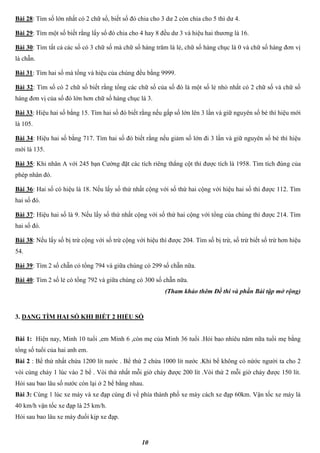 10
Bài 28: Tìm số lớn nhất có 2 chữ số, biết số đó chia cho 3 dư 2 còn chia cho 5 thì dư 4.
Bài 29: Tìm một số biết rằng lấy số đó chia cho 4 hay 8 đều dư 3 và hiệu hai thương là 16.
Bài 30: Tìm tất cả các số có 3 chữ số mà chữ số hàng trăm là lẻ, chữ số hàng chục là 0 và chữ số hàng đơn vị
là chẵn.
Bài 31: Tìm hai số mà tổng và hiệu của chúng đều bằng 9999.
Bài 32: Tìm số có 2 chữ số biết rằng tổng các chữ số của số đó là một số lẻ nhỏ nhất có 2 chữ số và chữ số
hàng đơn vị của số đó lớn hơn chữ số hàng chục là 3.
Bài 33: Hiệu hai số bằng 15. Tìm hai số đó biết rằng nếu gấp số lớn lên 3 lần và giữ nguyên số bé thì hiệu mới
là 105.
Bài 34: Hiệu hai số bằng 717. Tìm hai số đó biết rằng nếu giảm số lớn đi 3 lần và giữ nguyên số bé thì hiệu
mới là 135.
Bài 35: Khi nhân A với 245 bạn Cường đặt các tích riêng thẳng cột thì được tích là 1958. Tìm tích đúng của
phép nhân đó.
Bài 36: Hai số có hiệu là 18. Nếu lấy số thứ nhất cộng với số thứ hai cộng với hiệu hai số thì được 112. Tìm
hai số đó.
Bài 37: Hiệu hai số là 9. Nếu lấy số thứ nhất cộng với số thứ hai cộng với tổng của chúng thì được 214. Tìm
hai số đó.
Bài 38: Nếu lấy số bị trừ cộng với số trừ cộng với hiệu thì được 204. Tìm số bị trừ, số trừ biết số trừ hơn hiệu
54.
Bài 39: Tìm 2 số chẵn có tổng 794 và giữa chúng có 299 số chẵn nữa.
Bài 40: Tìm 2 số lẻ có tổng 792 và giữa chúng có 300 số chẵn nữa.
(Tham khảo thêm Đề thi và phần Bài tập mở rộng)
3. DẠNG TÌM HAI SỐ KHI BIẾT 2 HIỆU SỐ
Bài 1: Hiện nay, Minh 10 tuổi ,em Minh 6 ,còn mẹ của Minh 36 tuổi .Hỏi bao nhiêu năm nữa tuổi mẹ bằng
tổng số tuổi của hai anh em.
Bài 2 : Bể thứ nhất chứa 1200 lít nước . Bể thứ 2 chứa 1000 lít nước .Khi bể không có nứớc người ta cho 2
vòi cùng chảy 1 lúc vào 2 bể . Vòi thứ nhất mỗi giờ chảy được 200 lít .Vòi thứ 2 mỗi giờ chảy được 150 lít.
Hỏi sau bao lâu số nước còn lại ở 2 bể bằng nhau.
Bài 3: Cùng 1 lúc xe máy và xe đạp cùng đi về phía thành phố xe máy cách xe đạp 60km. Vận tốc xe máy là
40 km/h vận tốc xe đạp là 25 km/h.
Hỏi sau bao lâu xe máy đuổi kịp xe đạp.
 