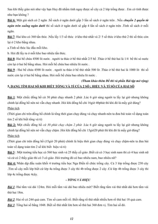 12
Sau khi thầy giáo nói như vậy bạn Huy đã nhẩm tính ngay được số cây cả 2 lớp trồng được . Em có tính được
như bạn không ?
Bài 6: Một giá sách có 2 ngăn .Số sách ở ngăn dưới gấp 3 lần số sách ở ngăn trên . Nếu chuyển 2 quyển từ
ngăn trên xuống ngăn dưới thì số sách ở ngăn dưới sẽ gấp 4 lấn số sách ở ngăn trên .Tính số sách ở mỗi
ngăn.
Bài 7: Hai kho có 360 tấn thóc .Nếu lấy 1/3 số thóc ở kho thứ nhất và 2/ 5 số thóc ở kho thứ 2 thì số thóc còn
lại ở 2 kho bằng nhau.
a.Tính số thóc lúc đầu mỗi kho.
b. Hỏi đã lấy ra ở mỗi kho bao nhiêu tấn thóc.
Bài 8: Hai bể chứa 4500 lít nước . người ta tháo ở bể thứ nhất 2/5 bể .Tháo ở bể thứ hai là 1/4 bể thì só nước
còn lại ở hai bể bằng nhau. Hỏi mỗi bể chứa bao nhiêu lít nước .
Bài 9 : Hai bể chứa 4500 lít nước . người ta tháo ở bể thứ nhất 500 lít .Tháo ở bể thứ hai là 1000 lít thì số
nước còn lại ở hai bể bằng nhau. Hỏi mỗi bể chứa bao nhiêu lít nước .
(Tham khảo thêm Đề thi và phần Bài tập mở rộng)
5. DẠNG TÌM HAI SỐ KHI BIẾT TỔNG VÀ TỈ CỦA 2 SỐ ; HIỆU VÀ TỈ SỐ CỦA HAI SỐ
Bài 1: Một chiếc đồng hồ cứ 30 phút chạy nhanh 2 phút .Lúc 6 giờ sáng người ta lấy lại giờ nhưng không
chỉnh lại đồng hồ nên nó vẫn chạy nhanh .Hỏi khi đồng hồ chỉ 16giờ 40phút thì khi đó là mấy giờ đúng?
Phân tích
(Thời gian chỉ trên đồng hồ chính là tổng thời gian chạy đúng và chạy nhanh-nên ta đưa bài toán về dạng toán
tìm 2 số khi biết tổng và tỉ)
Bài 2: Một chiếc đồng hồ cứ 30 phút chạy chậm 2 phút .Lúc 6 giờ sáng người ta lấy lại giờ nhưng không
chỉnh lại đồng hồ nên nó vẫn chạy chậm .Hỏi khi đồng hồ chỉ 15giờ20 phút thì khi đó là mấy giờ đúng?
Phân tích
(Thời gian chỉ trên đồng hồ (15giờ 20 phút) chính là hiệu thời gian chạy đúng và chạy chậm-nên ta đưa bài
toán về dạng toán tìm 2 số khi biết hiệu và tỉ)
Bài 3 : Một trường tiểu học có 560 học sinh và 25 thầy cố giáo .Biết cứ có 3 học sinh nam thì có 4 học sinh nữ
và cứ có 2 thầy giáo thì có 3 cô giáo .Hỏi trường đó có bao nhiêu nam, bao nhiêu nữ?
Bài 4: Nhân dịp đầu xuân khối 4 trường tiểu học Nga Điền tổ chức trồng cây. Cả 3 lớp trồng được 230 cây
.Tìm số cây mỗi lớp biết cứ lớp 4a trồng được 3 cây thì 4b trồng được 2 cây .Cứ lớp 4b trồng được 3 cây thì
lớp 4c trồng được 4cây.
- TỔNG VÀ HIỆU
Bài 1: Hai tấm vải dài 124m. Hỏi mỗi tấm vải dài bao nhiêu mét? Biết rằng tấm vải thứ nhất dài hơn tấm vải
thứ hai 18m.
Bài 2: Hai rổ có 244 quả cam. Tìm số cam mỗi rổ. Biết rằng rổ thứ nhất nhiều hơn rổ thứ hai 18 quả cam.
Bài 3: Tổng hai số bằng 1048. Biết số thứ nhất lớn hơn số thứ hai 360 đơn vị. Tìm hai số đó.
 