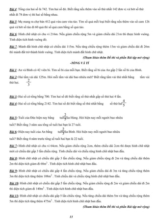 13
Bài 4: Tổng của hai số là 742. Tìm hai số đó. Biết rằng nếu thêm vào số thứ nhất 142 đơn vị và bớt số thứ
nhất đi 78 đơn vị thì hai số bằng nhau.
Bài 5: Mẹ mang ra chợ bán 412 quả vừa cam vừa táo. Tìm số quả mỗi loại biết rằng nếu thêm vào số cam 126
quả và bớt số táo đi 60 quả thì số quả cam bằng số quả táo.
Bài 6: Hình chữ nhật có chu vi 216m. Nếu giảm chiều rộng 5m và giảm chiều dài 21m thì được hình vuông.
Tính diện tích hình vuông đó.
Bài 7: Mảnh đất hình chữ nhật có chiều dài 115m. Nếu tăng chiều rộng thêm 13m và giảm chiều dài đi 26m
thì mảnh đất trở thành hình vuông. Tính diện tích mảnh đất hình chữ nhật.
(Tham khảo thêm Đề thi và phần Bài tập mở rộng)
-TỔNG VÀ TỈ
Bài 1: An và Bình có 42 viên bi. Tìm số bi của mỗi bạn. Biết rằng số bi của An gấp 2 lần số bi của Bình.
Bài 2: Hai tấm vải dài 125m. Hỏi mỗi tấm vải dài bao nhiêu mét? Biết rằng tấm vải thứ nhất bằng tấm vải
thứ hai.
Bài 3: Hai số có tổng bằng 700. Tìm hai số đó biết rằng số thứ nhất gấp số thứ hai 4 lần.
Bài 4: Hai số có tổng bằng 2142. Tìm hai số đó biết rằng số thứ nhất bằng số thứ hai .
Bài 5: Tuổi của Đức hiện nay bằng tuổi của Hùng. Hỏi hiện nay mỗi người bao nhiêu
tuổi? Biết rằng 3 năm sau tổng số tuổi hai bạn là 27 tuổi.
Bài 6: Hiện nay tuổi của An bằng tuổi của Bình. Hỏi hiện nay mỗi người bao nhiêu
tuổi? Biết rằng 4 năm trước tổng số tuổi hai bạn là 22 tuổi.
Bài 7: Hình chữ nhật có chu vi 64cm. Nếu giảm chiều rộng 2cm, thêm chiều dài 2cm thì được hình chữ nhật
mới có chiều dài gấp 3 lần chiều rộng. Tính chiều dài và chiều rộng hình chữ nhật ban đầu.
Bài 8: Hình chữ nhật có chiều dài gấp 3 lần chiều rộng. Nếu giảm chiều rộng đi 2m và tăng chiều dài thêm
2m thì diện tích giảm đi 68m2
. Tính diện tích hình chữ nhật ban đầu.
Bài 9: Hình chữ nhật có chiều dài gấp 4 lần chiều rộng. Nếu giảm chiều dài đi 3m và tăng chiều rộng thêm
3m thì diện tích tăng thêm 108m2
. Tính chiều dài và chiều rộng hình chữ nhật ban đầu.
Bài 10: Hình chữ nhật có chiều dài gấp 5 lần chiều rộng. Nếu giảm chiều rộng đi 2m và giảm chiều dài đi 2m
thì diện tích giảm đi 140m2
. Tính diện tích hình chữ nhật ban đầu.
Bài 11: Hình chữ nhật có chiều dài gấp 5 lần chiều rộng. Nếu tăng chiều dài thêm 5m và tăng chiều rộng thêm
5m thì diện tích tăng thêm 475m2
. Tính diện tích hình chữ nhật ban đầu.
(Tham khảo thêm Đề thi và phần Bài tập mở rộng)
2
3
4
5
2
5
2
3
 
