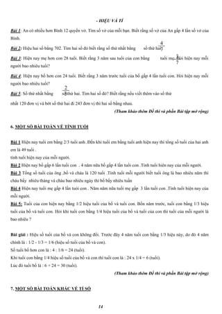 14
- HIỆU VÀ TỈ
Bài 1: An có nhiều hơn Bình 12 quyển vở. Tìm số vở của mỗi bạn. Biết rằng số vở của An gấp 4 lần số vở của
Bình.
Bài 2: Hiệu hai số bằng 702. Tìm hai số đó biết rằng số thứ nhất bằng số thứ hai .
Bài 3: Hiện nay mẹ hơn con 28 tuổi. Biết rằng 3 năm sau tuổi của con bằng tuổi mẹ. Hỏi hiện nay mỗi
người bao nhiêu tuổi?
Bài 4: Hiện nay bố hơn con 24 tuổi. Biết rằng 3 năm trước tuổi của bố gấp 4 lần tuổi con. Hỏi hiện nay mỗi
người bao nhiêu tuổi?
Bài 5: Số thứ nhất bằng số thứ hai. Tìm hai số đó? Biết rằng nếu viết thêm vào số thứ
nhất 120 đơn vị và bớt số thứ hai đi 243 đơn vị thì hai số bằng nhau.
(Tham khảo thêm Đề thi và phần Bài tập mở rộng)
6. MỘT SỐ BÀI TOÁN VỀ TÍNH TUỔI
Bài 1 Hiện nay tuổi em bằng 2/3 tuổi anh .Đến khi tuổi em bằng tuổi anh hiện nay thì tổng số tuổi của hai anh
em là 49 tuổi .
tính tuổi hiện nay của mỗi người.
Bài 2 Hiện nay bố gấp 6 lần tuổi con . 4 năm nữa bố gấp 4 lần tuổi con .Tính tuổi hiên nay của mỗi người.
Bài 3 Tổng số tuổi của ông ,bố và cháu là 120 tuổi .Tính tuổi mỗi người biết tuổi ông là bao nhiêu năm thì
cháu bấy nhiêu tháng và cháu bao nhiêu ngày thì bố bấy nhiêu tuần
Bài 4 Hiện nay tuổi mẹ gấp 4 lần tuỏi con . Năm năm nữa tuổi mẹ gấp 3 lần tuổi con .Tính tuổi hiện nay của
mỗi người.
Bài 5: Tuổi của con hiện nay bằng 1/2 hiệu tuổi của bố và tuổi con. Bốn năm trước, tuổi con bằng 1/3 hiệu
tuổi của bố và tuổi con. Hỏi khi tuổi con bằng 1/4 hiệu tuổi của bố và tuổi của con thì tuổi của mỗi người là
bao nhiêu ?
Bài giải : Hiệu số tuổi của bố và con không đổi. Trước đây 4 năm tuổi con bằng 1/3 hiệu này, do đó 4 năm
chính là : 1/2 - 1/3 = 1/6 (hiệu số tuổi của bố và con).
Số tuổi bố hơn con là : 4 : 1/6 = 24 (tuổi).
Khi tuổi con bằng 1/4 hiệu số tuổi của bố và con thì tuổi con là : 24 x 1/4 = 6 (tuổi).
Lúc đó tuổi bố là : 6 + 24 = 30 (tuổi).
(Tham khảo thêm Đề thi và phần Bài tập mở rộng)
7. MỘT SỐ BÀI TOÁN KHÁC VỀ TỈ SỐ
4
7
3
7
2
5
 