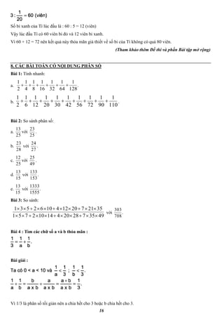 16
Số bi xanh của Tí lúc đầu là : 60 : 5 = 12 (viên)
Vậy lúc đầu Tí có 60 viên bi đỏ và 12 viên bi xanh.
Vì 60 + 12 = 72 nên kết quả này thỏa mãn giả thiết về số bi của Tí không có quá 80 viên.
(Tham khảo thêm Đề thi và phần Bài tập mở rộng)
8. CÁC BÀI TOÁN CÓ NỘI DUNG PHÂN SỐ
Bài 1: Tính nhanh:
a.
128
1
64
1
32
1
16
1
8
1
4
1
2
1
 .
b.
110
1
90
1
72
1
56
1
42
1
30
1
20
1
12
1
6
1
2
1
 .
Bài 2: So sánh phân số:
a.
25
13
với
25
23
.
b.
28
23
với
27
24
.
c.
25
12
với
49
25
.
d.
15
13
với
153
133
.
e.
15
13
với
1555
1333
.
Bài 3: So sánh:
493572820414102751
35217201241062531


với
708
303
.
Bài 4 : Tìm các chữ số a và b thỏa mãn :
Bài giải :
Vì 1/3 là phân số tối giản nên a chia hết cho 3 hoặc b chia hết cho 3.
 