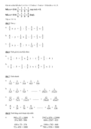 17
Giả sử a chia hết cho 3, vì 1/a < 1/3 nên a > 3 mà a < 10 do đó a = 6 ; 9.
Vậy a = b = 6.
Bài 5: Tìm y :
a.
b.
c.
Bài 6: Tính giá trị của biểu thức:
a.
b.
Bài 7: Tính nhanh
a.
b.
c.
d.
Bài 8: Tính bằng cách thuận tiện nhất:
a. b.
3
5
x y +
1
2
:
5
3
-
5
4
=
1
2
x
1
3
4
5
: y +
1
4
x
1
6
-
1
2
=
1
3
x
5
2
3
5
x y -
4
5
: +
1
12
=
3
2
+
1
5
3
1
4
: 5 +
1
3
x :
2
3
(
1
4
) (
1
5
: 4+ )
3
4
: 5 +
1
2
: x
4
5
(
3
5
) (
1
3
x 2+ )
1
1x2
+
1
2x3
+
1
3x4
+
1
4x5
+
1
5x6
3
1
3x5
+
1
5x7
+
1
7x9
+
1
29x31
+
1
31x33
+ ...........
12
3x7
+
12
7x11
+
12
11x15
+
12
39x43
+
12
43x47
+ ...........
9
4
+
9
28
+
9
70
+
9
130
++ ...........
9
454
+
9
130
995 x 37 + 1000
39 x 995 - 990
2567 x 879 + 12000
884 x 2567 - 835
458 x 75 - 374
72 x 458 + 1000
1956 x 783 - 868
780 x 1956 + 5000
 