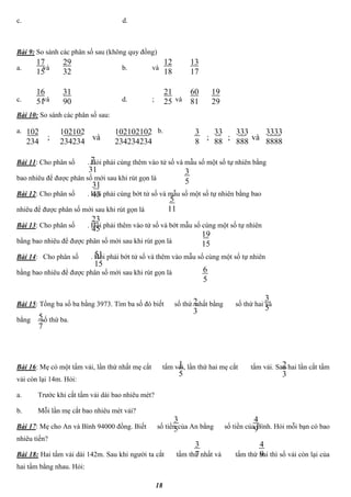 18
c. d.
Bài 9: So sánh các phân số sau (không quy đồng)
a. và b. và
c. và d. ; và
Bài 10: So sánh các phân số sau:
a. b.
Bài 11: Cho phân số . Hỏi phải cùng thêm vào tử số và mẫu số một số tự nhiên bằng
bao nhiêu để được phân số mới sau khi rút gọn là
Bài 12: Cho phân số . Hỏi phải cùng bớt tử số và mẫu số một số tự nhiên bằng bao
nhiêu để được phân số mới sau khi rút gọn là
Bài 13: Cho phân số . Hỏi phải thêm vào tử số và bớt mẫu số cùng một số tự nhiên
bằng bao nhiêu để được phân số mới sau khi rút gọn là
Bài 14: Cho phân số . Hỏi phải bớt tử số và thêm vào mẫu số cùng một số tự nhiên
bằng bao nhiêu để được phân số mới sau khi rút gọn là
Bài 15: Tổng ba số ba bằng 3973. Tìm ba số đó biết số thứ nhất bằng số thứ hai và
bằng số thứ ba.
Bài 16: Mẹ có một tấm vải, lần thứ nhất mẹ cắt tấm vải, lần thứ hai mẹ cắt tấm vải. Sau hai lần cắt tấm
vải còn lại 14m. Hỏi:
a. Trước khi cắt tấm vải dài bao nhiêu mét?
b. Mỗi lần mẹ cắt bao nhiêu mét vải?
Bài 17: Mẹ cho An và Bình 94000 đồng. Biết số tiền của An bằng số tiền của Bình. Hỏi mỗi bạn có bao
nhiêu tiền?
Bài 18: Hai tấm vải dài 142m. Sau khi người ta cắt tấm thứ nhất và tấm thứ hai thì số vải còn lại của
hai tấm bằng nhau. Hỏi:
1
5
2
3
3
5
4
9
3
7
4
9
2
3
3
5
5
7
7
31 3
531
43
5
11
19
15
23
45
6
5
51
15
17
15
29
32
12
18
13
17
16
51
31
90
21
25
60
81
19
29
102
234
102102
234234
102102102
234234234
và;
3
8
33
88
3333
8888
và;
333
888
;
 