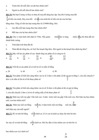 19
a. Trước khi cắt mỗi tấm vải dài bao nhiêu mét?
b. Người ta cắt mỗi tấm đi bao nhiêu mét?
Bài 19: Hai bạn Cường và Huy rủ nhau đi mua đồ dùng học tập. Sau khi Cường mua hết
số tiền của mình, Huy mua hết số tiền của mình thì số tiền còn lại của hai bạn
bằng nhau. Tổng số tiền hai bạn mang theo là 219000 đồng. Hỏi:
c. Lúc đầu mỗi bạn mang theo bao nhiêu tiền?
d. Mỗi bạn còn lại bao nhiêu tiền?
Bài 20: Chu vi một hình chữ nhật là 710m. Nếu giảm chiều dài và tăng chiều rộng thì thửa đất trở
thành hình vuông.
a. Tính diện tích thửa đất đó.
b. Thửa đất đó trồng lúa, cứ 5m2 thu hoạch 4kg thóc. Hỏi người ta thu hoạch bao nhiêu kg thóc?
Bài 21: Hãy viết lại các phân số sau thành tổng các phân số có cùng tử số.
a. b. c. d. e.
Bài 22: Viết tất cả các phân số có tích tử số và mẫu số bằng
a. 20 b. 60 c. 30 d. 90
Bài 23: Tìm phân số biết nếu cộng thêm vào tử số 2 đơn vị thì phân số đó có giá trị bằng 1, còn nếu chuyển 5
đơn vị từ mẫu số lên tử số thì được phân số
Bài 24: Tìm phân số biết nếu cộng thêm vào tử số 36 đơn vị thì phân số đó có giá trị bằng
1, còn nếu chuyển 2 đơn vị từ tử số xuống mẫu số thì được phân số
Bài 25: Hiện nay tuổi mẹ gấp 3 lần tuổi con. 4 năm trước tuổi mẹ gấp 4 lần tuổi con. Hỏi hiện mẹ bao nhiêu
tuổi, con bao nhiêu tuổi?
Bài 26: Hiện nay tuổi em bằng tuổi chị. 6 năm trước tuổi em bằng tuổi chị. Tính
tuổi hiện nay của mỗi người?
Bài 27: Số vịt trên bờ bằng số vịt dưới ao. Có 6 con từ dưới ao nhảy lên trên bờ nên
lúc này số vịt trên bờ bằng số vịt dưới ao. Hỏi lúc đầu có bao nhiêu con vịt trên bờ và
bao nhiêu con vịt ở dưới ao?
5
9
2
7
2
5
4
7
15
16
12
18
31
32
43
60
13
35
1
2
1
5
3
5
9
13
3
5
3
4
8
24
 