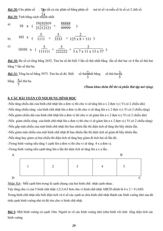 20
Bài 28: Cho phân số . Tìm tất cả các phân số bằng phân số mà tử số và mẫu số là số có 2 chữ số.
Bài 29: Tính bằng cách nhanh nhất
a)
b)
c)
Bài 30: Ba số có tổng bằng 2652. Tìm ba số đó biết 3 lần số thứ nhất bằng lần số thứ hai và 4 lần số thứ hai
bằng 7 lần số thứ ba.
Bài 31: Tổng ba số bằng 3973. Tìm ba số đó. Biết số thứ nhất bằng số thứ hai và
bằng số thứ ba.
(Tham khảo thêm Đề thi và phần Bài tập mở rộng)
8. CÁC BÀI TOÁN CÓ NỘI DUNG HÌNH HỌC
-Nếu tăng chiều dài của hình chữ nhật lên a đơn vị thì chu vi sẽ tăng lên a x 2 đợn vị ( Vì có 2 chiều dài)
-Nếu tăng chiều rộng của hình chữ nhật lên a đơn vị thì chu vi sẽ tăng lên a x 2 đợn vị ( Vì có 2 chiều rộng)
-Nếu giảm chiều dài của hình chữ nhật lên a đơn vị thì chu vi sẽ giảm lên a x 2 đợn vị ( Vì có 2 chiều dài)
-Nếu giảm chiều rộng của hình chữ nhật lên a đơn vị thì chu vi sẽ giảm lên a x 2 đợn vị ( Vì có 2 chiều rộng)
-Nếu gấp một chiều của một hình chữ nhật lên bao nhiêu lần thì diện tích sẽ tăng lên bấy nhiêu lần.
-Nếu giảm một chiều của một hình chữ nhật đi bao nhiêu lần thì diện tích sẽ giảm đi bấy nhiêu lần.
-Nếu tăng hay giảm cả hai chiều thì diện tích sẽ tăng hay giảm đi tích hai số lần đó.
-Trong hình vuông nếu tăng 1 cạnh lên a đơn vị thì chu vi sẽ tăng 4 x a đơn vị.
-Trong hình vuông nếu cạnh tăng lên a lần thì diện tích sẽ tăng lên a x a lần .
A B
1 2 3 4 5
D C
Nhận Xét : Mỗi cạnh bên trong là cạnh chung của hai hình chữ nhật cạnh nhau .
Vậy tổng chu vi của 5 hình chữ nhật 1;2;3;4;5 hơn chu vi hình chữ nhật ABCD chính là 4 x 2 = 8 (AD)
Trong hình chữ nhật nếu biết diện tích và tỉ số các cạnh ta chia hình chữ nhật thành các hình vuông nhỏ sau đó
tính cạnh hình vuông nhỏ từ đó tìm chu vi hình chữ nhật.
Bài 1: Một hình vuông có cạnh 10m .Người ta vẽ các hình vuông nhỏ (như hình vẽ) tính tổng diện tích các
hình vuông
8
24
18 x (
19191919
21212121
+
88888
99999
)
101 x (
5
1111 +
5
3333 )+
2
125 x 8 + 111
10101 x (
5
111111
+
5
222222
)+
2
3 x 7 x 11 x 13 x 37
2
3
3
5
5
7
 