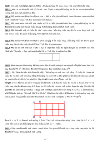 22
Bài 14 Một hình chữ nhật có diện tích 135m2
. Chiều dài bằng 3/5 chiều rộng .Tính chu vi hình chữ nhật.
Bài 15: Một cái sân hình chũ nhật có chu vi 110m. Người ta tăng chiều rộng lên 5m thì sân trở thành hình
vuông . tính diện tích cái sân ban đầu.
Bài 16 Một mảnh vườn hình chữ nhật có chu vi 180 m nếu giảm chiều dài 10 m thì mảnh vườn trở thành
mảnh vườn hình vuông .Tính diện tích mảnh vườn ban đầu .
Bài 17 Một mảnh vườn hình chữ nhật có chu vi 150 m .Nếu giảm chiều dài 10m và tăng chiều rộng 5m thì
được một hình chữ nhật mới có chiều dài gấp 4 chiều rộng .Tính diện tích mảnh vườn.
Bài 18 Một hình chữ nhật có chiều dài gấp 3 chiều rộng . Nếu tăng chiều rộng lên 24 m thì được hình chữ
nhật mới có chiều dài gấp 3 chiều rộng. Tính diện tích hình chữ nhật.
Bài 19 Một mảnh vườn hình chữ nhật có chiều dài gấp 4 lần chiều rộng . Nếu tăng chiều dài 5m và giảm
chiều rộng 5 m thì diện tích giảm đi 256m2
. Tính diện tích mảnh vườn.
Bài 20 Một cái ao hình chữ nhật có chu vi 120 m .Dọc theo chiều dài người ta ngăn cái ao thành 2 ao nhỏ
(Hình vẽ). Tổng chu vi 2 ao mới tạo thành la 180 m .Tính diện tích cái ao ban đầu.
Bài 21 Sân trường em hình vuông .Để tăng thêm diện tích nhà trường đã mở rộng về mỗi phía 3m thì diện tích
tăng thêm là 196 m2
. Hỏi trước đây sân trường em có diện tích là bao nhiêu m2
?
Bài 22: Bác Hà có hai tấm kính hình chữ nhật. Chiều rộng của mỗi tấm kính bằng 1/2 chiều dài của nó và
chiều dài của tấm kính nhỏ đúng bằng chiều rộng của tấm kính to. Bác ghép hai tấm kính sát vào nhau và đặt
lên bàn có diện tích 90 dm2
thì vừa khít. Hãy tính kích thước của mỗi tấm kính đó.
Bài giải : Theo đầu bài, coi chiều rộng của tấm kính nhỏ là 1 đoạn thì chiều dài của nó là 2 đoạn như vậy và
chiều rộng của tấm kính to cũng là 2 đoạn, khi đó chiều dài của tấm kính to là 4 đoạn như vậy. Nếu bác Hà
ghép khít hai tấm kính lại với nhau sẽ được hình chữ nhật ABCD (hình vẽ), trong đó AMND là tấm kính nhỏ,
MBCN là tấm kính to. Diện tích ABCD là 90 dm2
. Chia hình chữ nhật ABCD thành 10 hình vuông nhỏ, mỗi
cạnh là chiều rộng của tấm kính nhỏ thì diện tích của mỗi hình vuông nhỏ là 90 : 10 = 9 (dm2
).
Ta có 9 = 3 x 3, do đó cạnh hình vuông là 3 dm. Tấm kính nhỏ có chiều rộng 3 dm, chiều dài là 3 x 2 = 6
(dm). Tấm kính to có chiều rộng là 6 dm, chiều dài là 6 x 2 = 12 (dm).
Bài 23: Khu vườn hình chữ nhật có nửa chu vi 108m. Nếu giảm chiều dài 3m và tăng chiều rộng thêm 3m thì
được hình vuông . Tính diện tích hình vuông.
 
