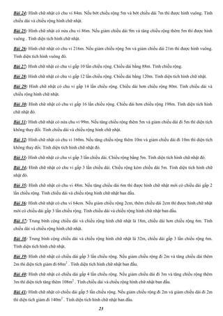 23
Bài 24: Hình chữ nhật có chu vi 84m. Nếu bớt chiều rộng 5m và bớt chiều dài 7m thì được hình vuông. Tính
chiều dài và chiều rộng hình chữ nhật.
Bài 25: Hình chữ nhật có nửa chu vi 86m. Nếu giảm chiều dài 9m và tăng chiều rộng thêm 5m thì được hình
vuông . Tính diện tích hình chữ nhật.
Bài 26: Hình chữ nhật có chu vi 216m. Nếu giảm chiều rộng 5m và giảm chiều dài 21m thì được hình vuông.
Tính diện tích hình vuông đó.
Bài 27: Hình chữ nhật có chu vi gấp 10 lần chiều rộng. Chiều dài bằng 88m. Tính chiều rộng.
Bài 28: Hình chữ nhật có chu vi gấp 12 lần chiều rộng. Chiều dài bằng 120m. Tính diện tích hình chữ nhật.
Bài 29: Hình chữ nhật có chu vi gấp 14 lần chiều rộng. Chiều dài hơn chiều rộng 80m. Tính chiều dài và
chiều rộng hình chữ nhật.
Bài 30: Hình chữ nhật có chu vi gấp 16 lần chiều rộng. Chiều dài hơn chiều rộng 198m. Tính diện tích hình
chữ nhật đó.
Bài 31: Hình chữ nhật có nửa chu vi 99m. Nếu tăng chiều rộng thêm 5m và giảm chiều dài đi 5m thì diện tích
không thay đổi. Tính chiều dài và chiều rộng hình chữ nhật.
Bài 32: Hình chữ nhật có chu vi 160m. Nếu tăng chiều rộng thêm 10m và giảm chiều dài đi 10m thì diện tích
không thay đổi. Tính diện tích hình chữ nhật đó.
Bài 33: Hình chữ nhật có chu vi gấp 3 lần chiều dài. Chiều rộng bằng 5m. Tính diện tích hình chữ nhật đó.
Bài 34: Hình chữ nhật có chu vi gấp 3 lần chiều dài. Chiều rộng kém chiều dài 5m. Tính diện tích hình chữ
nhật đó.
Bài 35: Hình chữ nhật có chu vi 48m. Nếu tăng chiều dài 6m thì được hình chữ nhật mới có chiều dài gấp 2
lần chiều rộng. Tính chiều dài và chiều rộng hình chữ nhật ban đầu.
Bài 36: Hình chữ nhật có chu vi 64cm. Nếu giảm chiều rộng 2cm, thêm chiều dài 2cm thì được hình chữ nhật
mới có chiều dài gấp 3 lần chiều rộng. Tính chiều dài và chiều rộng hình chữ nhật ban đầu.
Bài 37: Trung bình cộng chiều dài và chiều rộng hình chữ nhật là 18m, chiều dài hơn chiều rộng 6m. Tính
chiều dài và chiều rộng hình chữ nhật.
Bài 38: Trung bình cộng chiều dài và chiều rộng hình chữ nhật là 32m, chiều dài gấp 3 lần chiều rộng 6m.
Tính diện tích hình chữ nhật.
Bài 39: Hình chữ nhật có chiều dài gấp 3 lần chiều rộng. Nếu giảm chiều rộng đi 2m và tăng chiều dài thêm
2m thì diện tích giảm đi 68m2
. Tính diện tích hình chữ nhật ban đầu.
Bài 40: Hình chữ nhật có chiều dài gấp 4 lần chiều rộng. Nếu giảm chiều dài đi 3m và tăng chiều rộng thêm
3m thì diện tích tăng thêm 108m2
. Tính chiều dài và chiều rộng hình chữ nhật ban đầu.
Bài 41: Hình chữ nhật có chiều dài gấp 5 lần chiều rộng. Nếu giảm chiều rộng đi 2m và giảm chiều dài đi 2m
thì diện tích giảm đi 140m2
. Tính diện tích hình chữ nhật ban đầu.
 
