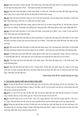 24
Bài 42: Hình chữ nhật có chiều dài gấp 5 lần chiều rộng. Nếu tăng chiều dài thêm 5m và tăng chiều rộng thêm
5m thì diện tích tăng thêm 475m2
. Tính diện tích hình chữ nhật ban đầu.
Bài 43: Một thửa hình chữ nhật có chiều rộng bằng 1/2 chiều dài. Tính diện tích thửa đất. Biết rằng nếu tăng
chiều rộng 15m và giảm chiều dài 9m thì thửa đất trở thành hình vuông.
Bài 44: Nếu bớt một cạnh hình vuông là 7m và bớt một cạnh khác 25m thì được hình chữ nhật có chiều dài
gấp 3 lần chiều rộng. Tính chu vi và diện tích của hình vuông.
Bài 45: Trên một miếng đất hình vuông, người ta đào một cái ao hình vuông để thả cá. Sau khi đào xong thì
diện tích còn 1280m2
. Tính diện tích miếng hình vuông ban đầu. Biết rằng cạnh ao kém cạnh miếng đất 32m.
Bài 46: Cho hai hình chữ nhật A và B. Diện tích hình A hơn hình B là 300m2
, chu vi hình A hơn hình B là
20m. Tính diện tích mỗi hình chữ nhật.
Bài 47: Một mảnh đất hình chữ nhật có chiều rộng bằng 1/5 chiều dài, nếu tăng mỗi chiều thêm 5m thì mảnh
đất hình chữ nhật có diện tích mới hơn diện tích cũ là 300m2
. Tính diện tích mảnh đất hình chữ nhật sau khi
mở rộng.
Bài 48: Một mảnh đất hình chữ nhật có chiều dài hơn chiều rộng 15m, nếu tăng mỗi chiều thêm 5m thì mảnh
đất hình chữ nhật có diện tích mới hơn diện tích cũ là 600m2
. Tính diện tích mảnh đất hình chữ nhật ban đầu.
Bài 49: Ở chính giữa một mảnh đất hình vuông người ta đào một cái ao cũng hình vuông. Cạnh ao song song
và cách đều đám đất 2m. Tính diện tích cái ao biết diện tích mảnh đất hơn diện tích cái ao là 64m2
.
Bài 50: Tính diện tích hình chữ nhật biết 3 lần chiều rộng 2 lần chiều dài bằng 62m, 2 lần chiều rộng 3 lần
chiều dài bằng 68m.
Bài 51: Một khu đất hình chữ nhật có chu vi bằng 286m. CHiều dài hơn chiều rộng 5m. Người ta mở rộng
chiều dài và chiều rộng khu đất them một đoạn bằng nhau để được khu đất mới có chiều dài gấp đôi chiều
rộng. Tính diện tích khu đất mới.
(Tham khảo thêm Đề thi và phần Bài tập mở rộng)
9. CÁC DẠNG TOÁN LIÊN QUAN ĐẾN CHIA HẾT
Bài 1: Trong giờ tập thể dục của lớp 4a thầy giáo cho các bạn học sinh xép hàng .lúc thì cho xép hàng 8 ,lúc
xép hàng 6,lúc lại xép hàng 4,hàng 3 hàng 2 vẫn thấy vừa đủ .Các bạn tính xem lớp 4a có bao nhiêu bạn biết
biết số học sinh là số nhỏ hơn 48.
Bài 2:Mẹ có một số táo mẹ xếp vào đĩa .Khi xếp vào đĩa mẹ nhận thấy nếu xếp mỗi đĩa 9 quả hay 12 quả thì
cũng vừa hết .Hỏi mẹ có bao nhiêu quả táo ? biết số táo lớn hơn 30 nhỏ hơn 40
Bài 3:ở một bến cảng có ba con tàu A,B,C Tàu a cứ 3 ngày cặp bến 1 lần ,tàu B là 4 ngày cặp bến 1 lần ,tàu C
là 5 ngày .Nếu một hôm nào đó cả ba tàu cùng cặp bến thì hỏi sau bao nhiêu ngày ba tàu lại cùng cặp bến.
Bài 4:Trong giờ tập thể dục của lớp 4 b thầy giáo cho các bạn học sinh xép hàng .lúc thì cho xép hàng 8 ,lúc
xép hàng 6,lúc lại xép hàng 4,hàng 3 hàng 2 đều thấy hàng cuối thiếi 1 người .Các bạn tính xem lớp 4b có bao
nhiêu bạn .Biết biết số học sinh là số nhỏ hơn 48.
 