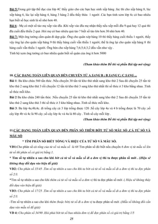 25
Bài 5:Trong giờ tập thể dục của lớp 4C thầy giáo cho các bạn học sinh xếp hàng .lúc thì cho xếp hàng 8, lúc
xếp hàng 6, lúc lại xếp hàng 4, hàng 3 hàng 2 đều thấy thừa 1 người .Các bạn tính xem lớp 4c có bao nhiêu
bạn biết số học sinh là số nhỏ hơn 48.
Bài 6 : Mẹ có một số táo mẹ xếp vào đĩa .Khi xếp vào đĩa mẹ nhận thấy nếu xếp mỗi đĩa 9 quả hay 12 quả thì
đĩa cuối đều thiếu 2 quả .Hỏi mẹ có bao nhiêu quả táo ? biết số táo lớn hơn 30 nhỏ hơn 40.
Bài 7: Một ông tướng cầm quân đi dẹp giặc .Ông cho quân xép hàng 10 thì thấy hàng cuối thiếu 1 người, thấy
vậy ông lại cho quân xếp hàng 9 thì thấy hàng cuối vẫn thiếu 1 người; thế là ông lại cho quân xếp hàng 8 thì
hàng cuối vẫn thiếu 1 người. Ông bèn cho xếp hàng 7;6;5;4;3;2 đều vẫn như vậy .
Tính hộ xem ông tướng có bao nhiêu quân biết số quân của ông ít hơn 5000
(Tham khảo thêm Đề thi và phần Bài tập mở rộng)
10. CÁC DẠNG TOÁN LIÊN QUAN ĐẾN CHUYỂN TỪ A SANG B ; B SANG C; C SANG ...
Bài 1: Ba kho chứa 560 tấn thóc .Nếu chuyển 30 tấn từ kho thứ nhất sang kho thứ 2 Sau đó chuyển 25 tấn từ
kho thứ 2 sang kho thứ 3 rồi chuyển 12 tấn từ kho thứ 3 sang kho thứ nhất thì số thóc ở 3 kho bằng nhau .Tính
số thóc mỗi kho.
Bài 2 Ba kho chứa 240 tấn thóc .Nếu chuyển 25 tấn từ kho thứ nhất sang kho thứ 2 Sau đó chuyển 35 tấn từ
kho thứ 2 sang kho thứ 3 thì số thóc ở 3 kho bằng nhau .Tính số thóc mỗi kho.
Bài 3: Ba lớp 4a;4b;4c. đi trồng cây cả 3 lớp trồng được 120 .Số cây lớp 4a và 4 b trồng được là 70 cây ;số
cây lớp 4b và 4c là 90 cây ;số cây lớp 4c và 4a là 80 cây . Tính số cây mỗi lớp .
(Tham khảo thêm Đề thi và phần Bài tập mở rộng)
11.CÁC DẠNG TOÁN LIÊN QUAN ĐẾN PHÂN SỐ THÊM BỚT TỬ SỐ MẪU SỐ ,CẢ TỬ SỐ VÀ
MẪU SỐ
* TÌM PHÂN SỐ BIẾT TỔNG VÀ HIỆU CỦA TỬ SỐ VÀ MẪU SỐ.
VD1:Cho phân số có tổng của tử số và mấu số là 68 Tìm phân số đó biết nếu chuyển 6 đơn vị từ mẫu số lên
tử số thì phân số có giá trị bằng 1.
* Tìm số tự nhiên a sao cho khi bớt cả tử số và mẫu số đi a đơn vị thì ta được phân số mới . (Hiệu sẽ
không thay đổi dựa vào hiệu để giải)
VD2: Cho phân số 35/45 .Tìm số tự nhiên a sao cho khi ta bớt cả tử số và mẫu số di a đơn vị thì ta đợc phân
số 2/3.
*Tìm số tự nhiên a sao cho khi thêm cả tử số và mẫu số a đơn vị thì ta đợc phân số mới .( Hiệu sẽ không thây
đổi dựa vào hiệu để giải)
VD3: Cho phân số 17/25 .Tìm số tự nhiên a sao cho khi ta bớt cả tử số và mẫu số di a đơn vị thì ta đợc phân
số 2/3.
-Tìm số tự nhiên a sao cho khi thêm (hoặc bớt) tử số đi a đơn vị ta được phân số mới .(Mẫu số không đổi cần
dựa vào mẫu số để giải)
VD 4: Cho phân số 34/90 .Hỏi phải bớt tử số bao nhiêu đơn vị để đợc phân số có giá trị bằng 1/5
 