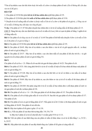 26
*Tìm số tự nhiên a sao cho khi thêm hoặc bớt mẫu số a đơn vị ta được phân số mới. (Tử số không đổi cần dựa
vào tử số để giải )
BÀI TÂP
1. Cho phân số 35/54 Hỏi phải bớt tử số đi bao nhiêu đơn vị để đợc phân số 5/9.
2.Cho phân số 15/54 Hỏi phải bớt mẫu số đi bao nhiêu đơn vị để được phân số 3/10.
* Chuyển từ tử số xuống mẫu số a đơn vị (hoặc mẫu số lên tử số a đơn vị thì phân số có giá trị...) Tổng của tử
số và mẫu số không thay đổi dựa vào tổng để giải .
Ví dụ : Cho phân số 13 /47 Hỏi phải chuyển bao nhiêu đơn vị từ tử số xuống mẫu số để được phân số 1/5.
CHÚ Ý: Dạng bài này cần xác định hiệu của tử số và mẫu số (Lưu ý khi có cụm từ phân số bằng 1 nghĩa là tử
số bằng mẫu số)
Bài 1: Cho phân số có tổng của tử số và mấu số là 68 Tìm phân số đó biết nếu chuyển 6 đơn vị từ mẫu số lên
tử số thì phân số có giá trị bằng 1.
Bài 2. Cho phân số 35/54 Hỏi phải bớt tử số đi bao nhiêu đơn vị để đợc phân số 5/9.
Bài 3. Cho phân số 26/45. Hãy tìm số tự nhiên c sao cho thêm c vào tử số và giữ nguyên mẫu số , ta được
phân số mới có giá trị bằng 2/3.
Bài 4. Cho phân số 25/37 . Hãy tìm số tự nhiên c sao cho đem mẫu số của phân số đã cho trừ đi c và giữ
nguyên tử số ta được phân số mới có giá trị bằng 5/6.
Bài 5.
Cho phân số a/b có b-a = 21. Phân số a/b sau khi rút gọn thì được phân số 16/23. Tìm phân số a/b.
Bài 6. Cho phân số 33/21. Hỏi cùng phải bớt đi ở cả tử số và mẫu số một số là bao nhiêu đê được một phân số
mới có giá trị bằng 5/3.
Bài 7. Cho phân số 37/128. Hãy tìm số tự nhiên a sao cho khi bớt a ở tử số và thêm a vào mẫu số ta được
phân số mới có giá trị bằng 2/9.
Bài 8. Cho phân số 39/69. Hãy tìm số tự nhiên m, sao cho thêm m vào cả tử số và mẫu số thì được phân số
mới có giá trị bằng 3/5.
Bài 9. Cho phân số 234/369. Hỏi phải cùng bớt ở tử số và mẫu số bao nhiêu đơn vị để được phân số mới và
rút gọn phân số mới đó, ta được phân số 5/8.
Bài 10. Cho phân số a/b có a + b = 136. Rút gọn phân số a/b thì được phân số 3/5. Tìm phân số đã cho.
Bài 11. Cho phân số a/b có hiệu giũa mẫu số và tử số là 18. Sau khi rút gọn phân số a/b ta được phân số 5/7.
Tìm phân số a/b.
Bài 12. Cho phân số m/n có giá trị bằng phân số 6/7. Nếu giảm tử số đi 12 đơn vị thì được phân số mới có giá
trị bằng phân số 36/49. Tìm phân số m/n đã cho.
Bài 13. Hãy tìm 6 phân số tối giản ở giữa 1/5 và 3/8.
Bài 12. a, Viết các phân số sau theo thứ tự tăng dần: 3/4; 5/6; 7/8
b, Hãy tím 5 phân số có tử số chia hết cho 5 và nằm giữa 9/10 và 11/13.
Bài 14. Viết các phân số sau thàh tổng của các phân có mẫu số khác nhau và có tử số đều bằng 1: a, 31/32 ;
b, 25/27.
Bài 15.: Hãy phân tích các phân số sau đây thành tổng của 3 phân số tối giản có cùng mẫu số:
 