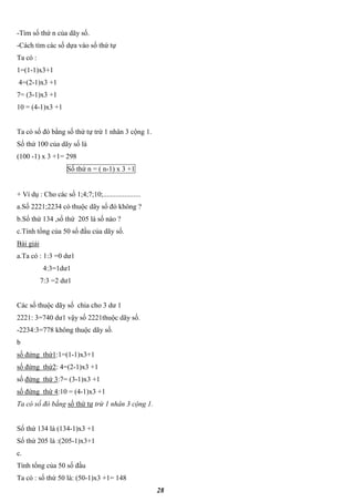 28
-Tìm số thứ n của dãy số.
-Cách tìm các số dựa váo số thứ tự
Ta có :
1=(1-1)x3+1
4=(2-1)x3 +1
7= (3-1)x3 +1
10 = (4-1)x3 +1
Ta có số đó bằng số thứ tự trừ 1 nhân 3 cộng 1.
Số thứ 100 của dãy số là
(100 -1) x 3 +1= 298
Số thứ n = ( n-1) x 3 +1
+ Ví dụ : Cho các số 1;4;7;10;.....................
a.Số 2221;2234 có thuộc dãy số đó không ?
b.Số thứ 134 ,số thứ 205 là số nào ?
c.Tính tổng của 50 số đầu của dãy số.
Bài giải
a.Ta có : 1:3 =0 dư1
4:3=1dư1
7:3 =2 dư1
Các số thuộc dãy số chia cho 3 dư 1
2221: 3=740 dư1 vậy số 2221thuộc dãy số.
-2234:3=778 không thuộc dãy số.
b
số đứng thứ1:1=(1-1)x3+1
số đứng thứ2: 4=(2-1)x3 +1
số đứng thứ 3:7= (3-1)x3 +1
số đứng thứ 4:10 = (4-1)x3 +1
Ta có số đó bằng số thứ tự trừ 1 nhân 3 cộng 1.
Số thứ 134 là (134-1)x3 +1
Số thứ 205 là :(205-1)x3+1
c.
Tính tổng của 50 số đầu
Ta có : số thứ 50 là: (50-1)x3 +1= 148
 