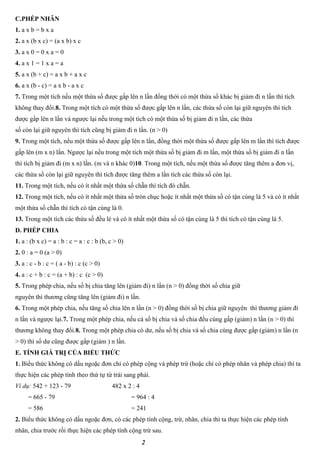 2
C.PHÉP NHÂN
1. a x b = b x a
2. a x (b x c) = (a x b) x c
3. a x 0 = 0 x a = 0
4. a x 1 = 1 x a = a
5. a x (b + c) = a x b + a x c
6. a x (b - c) = a x b - a x c
7. Trong một tích nếu một thừa số được gấp lên n lần đồng thời có một thừa số khác bị giảm đi n lần thì tích
không thay đổi.8. Trong một tích có một thừa số được gấp lên n lần, các thừa số còn lại giữ nguyên thì tích
được gấp lên n lần và ngược lại nếu trong một tích có một thừa số bị giảm đi n lần, các thừa
số còn lại giữ nguyên thì tích cũng bị giảm đi n lần. (n > 0)
9. Trong một tích, nếu một thừa số được gấp lên n lần, đồng thời một thừa số được gấp lên m lần thì tích được
gấp lên (m x n) lần. Ngược lại nếu trong một tích một thừa số bị giảm đi m lần, một thừa số bị giảm đi n lần
thì tích bị giảm đi (m x n) lần. (m và n khác 0)10. Trong một tích, nếu một thừa số được tăng thêm a đơn vị,
các thừa số còn lại giữ nguyên thì tích được tăng thêm a lần tích các thừa số còn lại.
11. Trong một tích, nếu có ít nhất một thừa số chẵn thì tích đó chẵn.
12. Trong một tích, nếu có ít nhất một thừa số tròn chục hoặc ít nhất một thừa số có tận cùng là 5 và có ít nhất
một thừa số chẵn thì tích có tận cùng là 0.
13. Trong một tích các thừa số đều lẻ và có ít nhất một thừa số có tận cùng là 5 thì tích có tận cùng là 5.
D. PHÉP CHIA
1. a : (b x c) = a : b : c = a : c : b (b, c > 0)
2. 0 : a = 0 (a > 0)
3. a : c - b : c = ( a - b) : c (c > 0)
4. a : c + b : c = (a + b) : c (c > 0)
5. Trong phép chia, nếu số bị chia tăng lên (giảm đi) n lần (n > 0) đồng thời số chia giữ
nguyên thì thương cũng tăng lên (giảm đi) n lần.
6. Trong một phép chia, nếu tăng số chia lên n lần (n > 0) đồng thời số bị chia giữ nguyên thì thương giảm đi
n lần và ngược lại.7. Trong một phép chia, nếu cả số bị chia và số chia đều cùng gấp (giảm) n lần (n > 0) thì
thương không thay đổi.8. Trong một phép chia có dư, nếu số bị chia và số chia cùng được gấp (giảm) n lần (n
> 0) thì số dư cũng được gấp (giảm ) n lần.
E. TÍNH GIÁ TRỊ CỦA BIỂU THỨC
1. Biểu thức không có dấu ngoặc đơn chỉ có phép cộng và phép trừ (hoặc chỉ có phép nhân và phép chia) thì ta
thực hiện các phép tính theo thứ tự từ trái sang phải.
Ví dụ: 542 + 123 - 79 482 x 2 : 4
= 665 - 79 = 964 : 4
= 586 = 241
2. Biểu thức không có dấu ngoặc đơn, có các phép tính cộng, trừ, nhân, chia thì ta thực hiện các phép tính
nhân, chia trước rồi thực hiện các phép tính cộng trừ sau.
 