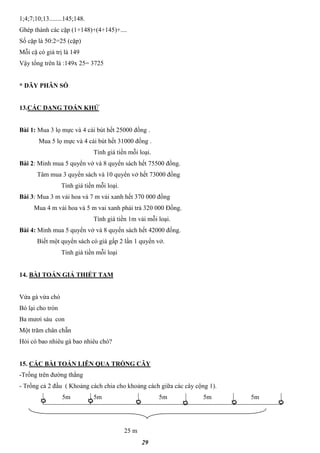 29
1;4;7;10;13........145;148.
Ghép thành các cặp (1+148)+(4+145)+....
Số cặp là 50:2=25 (cặp)
Mỗi cặ có giá trị là 149
Vậy tổng trên là :149x 25= 3725
* DÃY PHÂN SỐ
13.CÁC DẠNG TOÁN KHỬ
Bài 1: Mua 3 lọ mực và 4 cái bút hết 25000 đồng .
Mua 5 lọ mực và 4 cái bút hết 31000 đồng .
Tính giá tiền mỗi loại.
Bài 2: Minh mua 5 quyển vở và 8 quyển sách hết 75500 đồng.
Tâm mua 3 quyển sách và 10 quyển vở hết 73000 đồng
Tính giá tiền mỗi loại.
Bài 3: Mua 3 m vải hoa và 7 m vải xanh hết 370 000 đồng
Mua 4 m vải hoa và 5 m vai xanh phải trả 320 000 Đồng.
Tính giá tiền 1m vải mỗi loại.
Bài 4: Minh mua 5 quyển vở và 8 quyển sách hết 42000 đồng.
Biết một quyển sách có giá gấp 2 lần 1 quyển vở.
Tính giá tiền mỗi loại
14. BÀI TOÁN GIẢ THIẾT TẠM
Vừa gà vừa chó
Bó lại cho tròn
Ba mươi sáu con
Một trăm chân chẵn
Hỏi có bao nhiêu gà bao nhiêu chó?
15. CÁC BÀI TOÁN LIÊN QUA TRỒNG CÂY
-Trồng trên đường thẳng
- Trồng cả 2 đầu ( Khoảng cách chia cho khoảng cách giữa các cây cộng 1).
5m 5m 5m 5m 5m
25 m
 