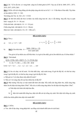 32
Bài 3: 2đ, 7 số lẻ cần tìm có trung bình cộng là số chính giữa là 2875. Vậy các số đó là: 2869; 2871 ; 2873;
2875; 2877; 2879; 2881.
Bài 4: 2đ.Do viết tích riêng thẳng cột như phép cộng nên tích sai sẽ là 3 + 6 = 9 lần thừa số thư nhất. Vậy thừa
số thư nhất là: 3258 : 9 = 362.
Tích đúng cần Tìm là: 362 x 36 = 13 032
Bài 5: 2đ. Khi bớt chiều dài 4cm và thêm vào chiều rộng 4cm thì chu vi vẫn không thay đổi. Suy ra cạnh
hình vuụng là: 56 : 4 = 14( cm)
Chiều dài hình chữ nhật là: 14 + 4 = 18 (cm)
Chiều rộng hình chữ nhật là: 14 -4 = 10(cm)
Diện tích hình chữ nhật là: 18 x 10 = 180( cm2
)
ĐỀ LUYỆN TẬP 2
Bài 1: Tìm y:
a) 5,4 - y + 2,7 = 1,05 252
7
2
:
9
2
:
3
1
 yyy
b) Bài 2: Cho biểu thức A =
01,0:84,6316
)15(:15082008

 a
Tìm giá trị số tự nhiên của a để biểu thức A có giá trị lớn nhất, giá trị lớn nhất đó của A là bao nhiêu ?
Bài 3: Tính nhanh
a.
4145552...10741
6,053103245679,0123018,0


b.9,8 + 8,7 + 7,6 + . ..+2,1 – 1,2 – 2,3 – 3,4 - . . .- 8,9
Bài 4 :Có ba vòi chảy vào bể nước. Vòi thứ nhất chảy một mình trong 10 giờ thì đầy bể; vòi thứ hai chảy
trong 5 giờ thì đầy bể; vòi thứ ba chảy trong 6 giờ thì đầy bể. Hỏi:
a. Một giờ cả 3 vòi chảy được mấy phần bể nước?
b. Nếu cả 3 vòi cùng chảy thì sau bao nhiêu lâu sẽ đầy bể?
Bài 5: Một trường Tiểu học có một mảnh đất hình chữ nhật. Nếu chiều dài tăng thêm 4m, chiều rộng tăng
thêm 5m thì diện tích tăng thêm 250m2
. Nếu chỉ có chiều rộng tăng thêm 5m thì diện tích tăng thêm 150m2
.
a) Tính diện tích hình chữ nhật ban đầu.
b)
5
2
diện tích mảnh đất trồng hoa, diện tích đất còn lại trồng cây cảnh. Hỏi diện tích trồng cây cảnh
chiếm bao nhiêu phần trăm diện tích mảnh đất?
----------------------------------------------------
ĐỀ LUYỆN TẬP 3
Bài 1. (2 điểm)
a/ Tìm chữ số tận cũng trong phộp tính sau bằng cỏch nhanh nhất (nờu rừ cỏch làm)
 