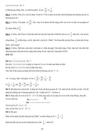 33
2 x 3 x 4 x 5 x 6 + 42 : 7
b/ Không quy đồng, Hãy so sỏnh hai phân số sau:
27
13
và
15
7
Bài 2. (2 điểm). Chia số A cho 26 được số dư là 17. Số A phải trừ đi bao nhiêu để phép chia không cũn dư và
thương giảm đi 1.
Bài 3. (2 điểm). Cho phân số
37
12
. Tìm một số tự nhiờn để khi cộng số đó vào tử số và mẫu số của phân số
thì được phân số
8
3
.
Bài 4. (2 điểm). Bác Nam có một thửa đất, bác dự tính một nữa số đất bác làm ao cá,
2
1
diện tích cũn lại bỏc
trồng khoai,
4
3
số đất trồng cải thì diện tích cũn lại là 200m2
. Hỏi thửa đất của bác Nam có diện tích là bao
nhiêu một vuụng ?
Bài 5. (2 điểm). Một khu vườn hình chữ nhật có chiều dài gấp 3 lần chiều rộng. Tính diện tích khu đất, biết
rằng nếu giảm chiều dài đi 5m, tăng chiều rộng 5m thì diện tích tăng thêm 225m2
.
ĐÁP ÁN
Bài 1.a/ 2 x 3 x 4 x 5 x 6 + 42 : 7
Xét tích : 2 x 3 x 4 x 5 x 6 ta thấy có thừa số 5 và có ớt nhất một thừa số chắn.
Do đó, tích 2 x 3 x 4 x 5 x 6 là số chẵn trũn chục.
Vậy chữ số tận cùng của phép tính trên chính là thương của 42 : 7 = 6.
1.b/ Ta cũng nhân mỗi phân số với 2.
27
13
=
27
26
;
15
7
=
15
14
Vì
27
1
<
15
1
nên
27
26
>
15
14
hay
27
13
>
15
7
>.
Bài 2. Để phép chia cũn dư thì A phải trừ số dư, để thương giảm đi 1 thì phải trừ đi một lần số chia. Vậy để
phép chia không dư và thương giảm đi 1 thì A phải trừ (17 + 16) đơn vị.
Bài 3. Hiệu mẫu số và tử số là 37 – 12 = 25. Khi cộng một số vào mẩu số và tử số thì hiệu không thay đổi.
Ta có sơ đồ sau:
Tứ số mới là 25 : 5 x 3 = 15.
Vậy, số cần Tìm là: 15 – 12 = 3.
Bài 4. Bài giải:
Phân số chỉ diện tích đất trồng cũn lại 200m2
sau khi trồng cải là 1 -
4
3
=
4
1
Diện tích đất cũn lại sau khi trồng khoai là: 200 :
4
1
= 800 (m2
)
 