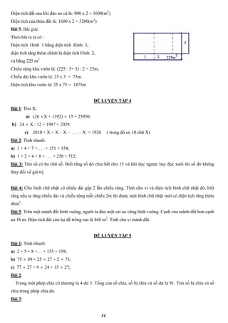 34
Diện tích đất sau khi đào ao cá là: 800 x 2 = 1600(m2
)
Diện tích của thửa đất là: 1600 x 2 = 3200(m2
)
Bài 5. Bài giải:
Theo bài ra ta có :
Diện tích Hình 1 bằng diện tích Hình 3,
diện tích tăng thêm chính là diện tích Hình 2,
và bằng 225 m2
Chiều rộng khu vườn là: (225 : 5+ 5) : 2 = 25m.
Chiều dài khu vườn là: 25 x 3 = 75m.
Diện tích khu vườn là: 25 x 75 = 1875m
ĐỀ LUYỆN TẬP 4
Bài 1: Tìm X:
a) (26 X + 1392)  15 = 25950;
b) 24  X : 12 + 1987 = 2029.
c) 2010 + X + X – X – . . . – X = 1920 ( trong đó có 10 chữ X)
Bài 2: Tính nhanh:
a) 1 + 4 + 7 + . . . + 151 + 154;
b) 1 + 2 + 4 + 8 + . . . + 256 + 512;
Bài 3: Tìm số có ba chữ số. Biết rằng số đó chia hết cho 15 và khi đọc ngược hay đọc xuôi thì số đó không
thay đổi về giá trị.
Bài 4: Cho hình chữ nhật có chiều dài gấp 2 lần chiều rộng. Tính chu vi và diện tích hình chữ nhật đó, biết
rằng nếu ta tăng chiều dài và chiều rộng mỗi chiều 2m thì được một hình chữ nhật mới có diện tích tăng thêm
46m2
.
Bài 5: Trên một mảnh đất hình vuông, người ta đào một cái ao cũng hình vuông. Cạnh của mãnh đất hơn cạnh
ao 18 m. Diện tích đát còn lại để trồng rau là 468 m2
. Tính chu vi mảnh đất.
ĐỀ LUYỆN TẬP 5
Bài 1: Tính nhanh:
a) 2 + 5 + 8 + . . + 155 + 158;
b) 75  89 + 25  27 + 2  75;
c) 77  27 + 9  24 + 15  27;
Bài 2:
Trong một phép chia có thương là 4 dư 3. Tổng của số chia, số bị chia và số dư là 91. Tìm số bị chia và số
chia trong phép chia đó.
Bài 3:
 