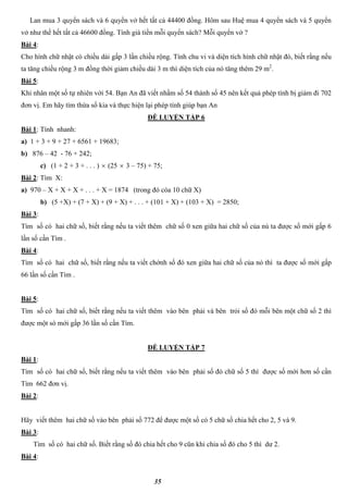 35
Lan mua 3 quyển sách và 6 quyển vở hết tất cả 44400 đồng. Hôm sau Huệ mua 4 quyển sách và 5 quyển
vở như thế hết tất cả 46600 đồng. Tính giá tiền mỗi quyển sách? Mỗi quyển vở ?
Bài 4:
Cho hình chữ nhật có chiều dài gấp 3 lần chiều rộng. Tính chu vi và diện tích hình chữ nhật đó, biết rằng nếu
ta tăng chiều rộng 3 m đồng thời giảm chiều dài 3 m thì diện tích của nó tăng thêm 29 m2
.
Bài 5:
Khi nhân một số tự nhiên với 54. Bạn An đã viết nhầm số 54 thành số 45 nên kết quả phép tính bị giảm đi 702
đơn vị. Em hãy tìm thừa số kia và thực hiện lại phép tính giúp bạn An
ĐỀ LUYỆN TẬP 6
Bài 1: Tính nhanh:
a) 1 + 3 + 9 + 27 + 6561 + 19683;
b) 876 – 42 - 76 + 242;
c) (1 + 2 + 3 + . . . )  (25  3 – 75) + 75;
Bài 2: Tìm X:
a) 970 – X + X + X + . . . + X = 1874 (trong đó cóa 10 chữ X)
b) (5 +X) + (7 + X) + (9 + X) + . . . + (101 + X) + (103 + X) = 2850;
Bài 3:
Tìm số có hai chữ số, biết rằng nếu ta viết thêm chữ số 0 xen giữa hai chữ số của nú ta được số mới gấp 6
lần số cần Tìm .
Bài 4:
Tìm số có hai chữ số, biết rằng nếu ta viết chớnh số đó xen giữa hai chữ số của nó thì ta được số mới gấp
66 lần số cần Tìm .
Bài 5:
Tìm số có hai chữ số, biết rằng nếu ta viết thêm vào bên phải và bên trỏi số đó mỗi bên một chữ số 2 thì
được một só mới gấp 36 lần số cần Tìm.
ĐỀ LUYỆN TẬP 7
Bài 1:
Tìm số có hai chữ số, biết rằng nếu ta viết thêm vào bên phải số đó chữ số 5 thì được số mới hơn số cần
Tìm 662 đơn vị.
Bài 2:
Hãy viết thêm hai chữ số vào bên phải số 772 để được một số có 5 chữ số chia hết cho 2, 5 và 9.
Bài 3:
Tìm số có hai chữ số. Biết rằng số đó chia hết cho 9 cũn khi chia số đó cho 5 thì dư 2.
Bài 4:
 