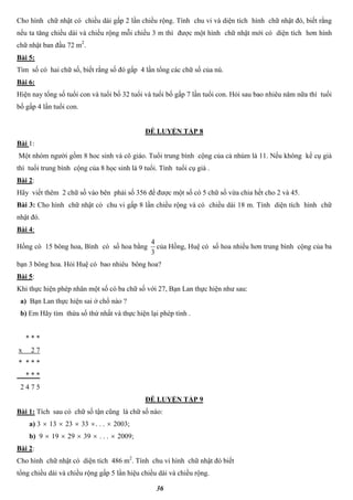 36
Cho hình chữ nhật có chiều dài gấp 2 lần chiều rộng. Tính chu vi và diện tích hình chữ nhật đó, biết rằng
nếu ta tăng chiều dài và chiều rộng mỗi chiều 3 m thì được một hình chữ nhật mới có diện tích hơn hình
chữ nhật ban đầu 72 m2
.
Bài 5:
Tìm số có hai chữ số, biết rằng số đó gấp 4 lần tổng các chữ số của nú.
Bài 6:
Hiện nay tổng số tuổi con và tuổi bố 32 tuổi và tuổi bố gấp 7 lần tuổi con. Hỏi sau bao nhiêu năm nữa thì tuổi
bố gấp 4 lần tuổi con.
ĐỀ LUYỆN TẬP 8
Bài 1:
Một nhóm người gồm 8 hoc sinh và cô giáo. Tuổi trung bình cộng của cả nhúm là 11. Nếu không kể cụ già
thì tuổi trung bình cộng của 8 học sinh là 9 tuổi. Tính tuổi cụ già .
Bài 2:
Hãy viết thêm 2 chữ số vào bên phải số 356 để được một số có 5 chữ số vừa chia hết cho 2 và 45.
Bài 3: Cho hình chữ nhật có chu vi gấp 8 lần chiều rộng và có chiều dài 18 m. Tính diện tích hình chữ
nhật đó.
Bài 4:
Hồng có 15 bông hoa, Bình có số hoa bằng
3
4
của Hồng, Huệ có số hoa nhiều hơn trung bình cộng của ba
bạn 3 bông hoa. Hỏi Huệ có bao nhiêu bông hoa?
Bài 5:
Khi thực hiện phép nhân một số có ba chữ số với 27, Bạn Lan thực hiện như sau:
a) Bạn Lan thực hiện sai ở chổ nào ?
b) Em Hãy tìm thừa số thứ nhất và thực hiện lại phép tính .
* * *
x 2 7
* * * *
* * *
2 4 7 5
ĐỀ LUYỆN TẬP 9
Bài 1: Tích sau có chữ số tận cũng là chữ số nào:
a) 3  13  23  33 . . .  2003;
b) 9  19  29  39  . . .  2009;
Bài 2:
Cho hình chữ nhật có diện tích 486 m2
. Tính chu vi hình chữ nhật đó biết
tổng chiều dài và chiều rộng gấp 5 lần hiệu chiều dài và chiều rộng.
 