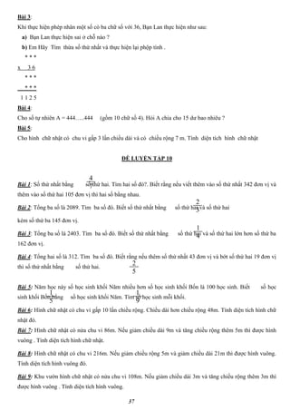 37
Bài 3:
Khi thực hiện phép nhân một số có ba chữ số với 36, Bạn Lan thực hiện như sau:
a) Bạn Lan thực hiện sai ở chỗ nào ?
b) Em Hãy Tìm thừa số thứ nhất và thực hiện lại phộp tính .
* * *
x 3 6
* * *
* * *
1 1 2 5
Bài 4:
Cho số tự nhiên A = 444…..444 (gồm 10 chữ số 4). Hỏi A chia cho 15 dư bao nhiêu ?
Bài 5:
Cho hình chữ nhật có chu vi gấp 3 lần chiều dài và có chiều rộng 7 m. Tính diện tích hình chữ nhật
ĐỀ LUYỆN TẬP 10
Bài 1: Số thứ nhất bằng số thứ hai. Tìm hai số đó?. Biết rằng nếu viết thêm vào số thứ nhất 342 đơn vị và
thêm vào số thứ hai 105 đơn vị thì hai số bằng nhau.
Bài 2: Tổng ba số là 2089. Tìm ba số đó. Biết số thứ nhất bằng số thứ hai và số thứ hai
kém số thứ ba 145 đơn vị.
Bài 3: Tổng ba số là 2403. Tìm ba số đó. Biết số thứ nhất bằng số thứ hai và số thứ hai lớn hơn số thứ ba
162 đơn vị.
Bài 4: Tổng hai số là 312. Tìm ba số đó. Biết rằng nếu thêm số thứ nhất 43 đơn vị và bớt số thứ hai 19 đơn vị
thì số thứ nhất bằng số thứ hai.
Bài 5: Năm học này số học sinh khối Năm nhiều hơn số học sinh khối Bốn là 100 học sinh. Biết số học
sinh khối Bốn bằng số học sinh khối Năm. Tìm số học sinh mỗi khối.
Bài 6: Hình chữ nhật có chu vi gấp 10 lần chiều rộng. Chiều dài hơn chiều rộng 48m. Tính diện tích hình chữ
nhật đó.
Bài 7: Hình chữ nhật có nửa chu vi 86m. Nếu giảm chiều dài 9m và tăng chiều rộng thêm 5m thì được hình
vuông . Tính diện tích hình chữ nhật.
Bài 8: Hình chữ nhật có chu vi 216m. Nếu giảm chiều rộng 5m và giảm chiều dài 21m thì được hình vuông.
Tính diện tích hình vuông đó.
Bài 9: Khu vườn hình chữ nhật có nửa chu vi 108m. Nếu giảm chiều dài 3m và tăng chiều rộng thêm 3m thì
được hình vuông . Tính diện tích hình vuông.
4
7
2
3
1
4
2
5
1
5
1
9
 
