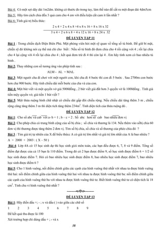 38
Bài 4: Có một sợi dây dài 1m2dm. không có thước đo trong tay, làm thế nào để cắt ra một đoạn dài 4dm5cm
Bài 5: Hãy tìm cách chia đều 3 quả cam cho 4 em với điều kiện cắt cam ít lần nhất ?
Bài 6: Tính giá trị biểu thức:
2 x 4 + 2 x 4 x 8 +4 x 8 x 16 + 8 x 16 x 32
3 x 4 + 2 x 6 x 8 + 4 x 12 x 16 + 8 x 24 x 32
ĐỀ LUYỆN TẬP 11
Bài 1 : Trong chiến dịch Điện Biên Phủ. Một phóng viên hỏi một sỹ quan về tổng số tù binh. Để giữ bí mật,
chiến sỹ đó không nói cụ thể mà chỉ cho biết : Nếu số tù binh đó đem chia cho 4 rồi cộng với 4 ; rồi lại chia
cho 4 lại cộng với 4 rồi lại chia cho 4 ; kết quả đem trừ đi 4 thì còn lại 4 . Em hãy tính xem có bao nhiêu tù
binh .
Bài 2; Thay những con số tương ứng vào phép tính sau :
ALM - AL = MAL
Bài 3: Một người cha đi chơi với một người con, khi cha đi 4 bước thì con đi 5 bước . Sau 2700m con bước
hơn cha 900 bước. Hãy tính chiều dài mỗi bước của cha và của con.
Bài 4: Một bút viết và một quyển vở giá 5000đồng , 2 bút viết giá đắt hơn 3 quyển vở là 1000đồng . Tính giá
tiền mộy quyển vở, giá tiền 1 bút viết ?
Bài 5: Một thửa ruộng hình chữ nhật có chiều dài gấp đôi chiều rộng. Nếu chiều dài tăng thêm 3 m , chiều
rộng cũng tăng thêm 3 m thì diện tích tăng thêm 234m2
. Tính diện tích của thửa ruộng đó .
ĐỀ LUYỆN TẬP 12
Bài 1: Cho số abc và cab với a- b = 1 ; b – c = 2 . Số abc hơn số cab bao nhiêu đơn vị
Bài 2: Cho phép chia có trung bình cộng của số bị chia ; số chia và thương là 134. Nếu thêm vào sốbị chia 60
đơn vị thì thương được tăng thêm 2 đơn vị. Tìm số bị chia, số chia và số thương của phéo chia đó ?
Bài 3 : Tìm giá trị tự nhiên của X để biểu thứcc A có giá trị lớn nhất và giá trị lớn nhất của A là bao nhiêu ?
A = 2000 + 2003 : ( X – 50 )
Bài 4: Lớp 4A có 15 học sinh dự thi học sinh giỏi môn toán, các bạn đều được 6, 7, 8 và 9 điểm. Tổng số
điểm đạt được của cả 15 bạn là 110 điểm. Trong đó có 2 bạn được điểm 9, số học sinh được điểm 6 = 1/2 số
học sinh được điểm 7. Hỏi có bao nhiêu học sinh được điểm 8, bao nhiêu học sinh được điểm 7, bao nhiêu
học sinh được điểm 6 ?
Bài 5: Cho 1 hình vuông, nối điểm chính giữa các cạnh của hình vuông thứ nhất với nhau ta được hình vuông
thứ hai: nối điểm chính giữa của hình vuông thứ hai với nhau ta được hình vuông thứ ba: nối điểm chính giữa
các cạnh của hình vuông thứ ba với nhau ta được hình vuông thứ tư. Biết hình vuông thứ tư có diện tích là 18
cm2
. Tính chu vi hình vuông thứ nhất ?
----------------
ĐỀ LUYỆN TẬP 13
Bài 1: Hãy điền dấu +; - ; x và dấu ( ) vào giữa các chữ số
1 2 3 4 5 6 7 8 9
Để kết quả thu được là 100
Xét trường hợp chỉ dùng dấu + ; - và x
 