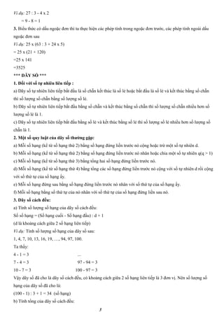 3
Ví dụ: 27 : 3 - 4 x 2
= 9 - 8 = 1
3. Biểu thức có dấu ngoặc đơn thì ta thực hiện các phép tính trong ngoặc đơn trước, các phép tính ngoài dấu
ngoặc đơn sau
Ví dụ: 25 x (63 : 3 + 24 x 5)
= 25 x (21 + 120)
=25 x 141
=3525
*** DÃY SỐ ***
1. Đối với số tự nhiên liên tiếp :
a) Dãy số tự nhiên liên tiếp bắt đầu là số chẵn kết thúc là số lẻ hoặc bắt đầu là số lẻ và kết thúc bằng số chẵn
thì số lượng số chẵn bằng số lượng số lẻ.
b) Dãy số tự nhiên liên tiếp bắt đầu bằng số chẵn và kết thúc bằng số chẵn thì số lượng số chẵn nhiều hơn số
lượng số lẻ là 1.
c) Dãy số tự nhiên liên tiếp bắt đầu bằng số lẻ và kết thúc bằng số lẻ thì số lượng số lẻ nhiều hơn số lượng số
chẵn là 1.
2. Một số quy luật của dãy số thường gặp:
a) Mỗi số hạng (kể từ số hạng thứ 2) bằng số hạng đứng liền trước nó cộng hoặc trừ một số tự nhiên d.
b) Mỗi số hạng (kể từ số hạng thứ 2) bằng số hạng đứng liền trước nó nhân hoặc chia một số tự nhiên q(q > 1)
c) Mỗi số hạng (kể từ số hạng thứ 3) bằng tổng hai số hạng đứng liền trước nó.
d) Mỗi số hạng (kể từ số hạng thứ 4) bằng tổng các số hạng đứng liền trước nó cộng với số tự nhiên d rồi cộng
với số thứ tự của số hạng ấy.
e) Mỗi số hạng đứng sau bằng số hạng đứng liền trước nó nhân với số thứ tự của số hạng ấy.
f) Mỗi số hạng bằng số thứ tự của nó nhân với số thứ tự của số hạng đứng liền sau nó.
3. Dãy số cách đều:
a) Tính số lượng số hạng của dãy số cách đều:
Số số hạng = (Số hạng cuối - Số hạng đầu) : d + 1
(d là khoảng cách giữa 2 số hạng liên tiếp)
Ví dụ: Tính số lượng số hạng của dãy số sau:
1, 4, 7, 10, 13, 16, 19, …, 94, 97, 100.
Ta thấy:
4 - 1 = 3
7 - 4 = 3
10 - 7 = 3
...
97 - 94 = 3
100 - 97 = 3
Vậy dãy số đã cho là dãy số cách đều, có khoảng cách giữa 2 số hạng liên tiếp là 3 đơn vị. Nên số lượng số
hạng của dãy số đã cho là:
(100 - 1) : 3 + 1 = 34 (số hạng)
b) Tính tổng của dãy số cách đều:
 