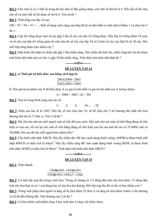 39
Bài 2: Cho một số có 3 chữ số trong đó hai chữ số đầu giống nhau, còn chữ số thứ ba là 5. Nếu lấy số đó chia
cho số có một chữ số thì được số dư là 8. Tìm số đó ?
Bài 3: Tính tổng của dãy số sau:
100 + 97 + 94 + 91 + … Biết số hạng cuối cùng của tổng đó là số nhỏ nhất có một chữ số khác 1 và chia cho 3
dư 1.
Bài 4: Lớp 4A trồng được một số cây gấp 3 lần số cây của lớp 3A trồng được. Nếu lớp 3A trồng thêm 10 xcây
và số cây của lớp 4A trồng giảm đi một nửa thì số cây của lớp 3A sẽ ít hơn số cây của lớp 4A là 30 cây. Hỏi
mỗi lớp trồng được bao nhiêu cây ?
Bài 5: Một hình chữ nhật có chiều dài gấp 3 lần chiều rộng. Nếu chiều dài bớt 3m, chiều rộng bớt 2m thì được
một hình chữ nhật mới có chu vi gấp 10 lần chiều rộng. Tính diện tích hình chữ nhật đó ?
----------------
ĐỀ LUYỆN TẬP 14
Bài 1: a/ Tính giá trị biểu thức sau bằng cách hợp lý:
200520032002
200120042003


x
x
b/ Tìm giá trị tự nhiên của X để biểu thức A có giá trị lớn nhất và giá trị lớn nhất của A là bao nhiêu:
A = 2000 + 2003 : (X – 50)
Bài 2: Tìm số trung bình cộng của các số:
1; 2; 6; 10;… ; 28
Bài 3: Hiệu của hai số là 1985. Nếu lấy số lớn chia cho 10, số bế chia cho 5 thì thương thứ nhất lớn hơn
thương thứ hai là 17 đơn vị. Tìm 2 số đó ?
Bài 4: Mẹ cho hai anh em mỗi người một số tiền để mua sách. Nếu anh cho em một số tiền bằng đúng số tiền
hiện có của em, rồi em lại cho anh số tiền bằng đúng số tiền hiện còn lại của anh thì em có 35.000đ, anh có
30.000đ. Hỏi mẹ đã cho mỗi người bao nhiêu tiền ?
Bài 5: Cho hình chữ nhật ABCD. Nếu lấy chiều dài AB làm cạnh dựng hình vuông AMNB ta được hình chữ
nhật MNCD có diện tích là 84cm2
. Nếu lấy chiều rộng BC làm cạnh dựng hình vuông BEHC ta được hình
chữ nhật AEHD có diện tích là 60cm2
. Tính diện tích hình chữ nhật ABCD ?
----------------
ĐỀ LUYỆN TẬP 15
Bài 1: Tính nhanh:
19867199319931992
1993199219931994


xx
xx
Bài 2: Có một tốp ong thợ trong vườn hoa. Trong số chúng có 1/2 đang đậu trên cây hoa nhài; 1/3 đang đậu
trên cây hoa huệ và có 1 con đang bay về cây hoa hải đường. Hỏi tốp ong thợ đó có tất cả bao nhiêu con ?
Bài 3: Trong một phép chia người ta tăng số bị chia thêm 52 đơn vị và tăng số chia thêm 4 đơn vị thì thương
và số dư đều không đổi. Tìm thương của 2 số đó ?
Bài 4: Có bao nhiêu cách phân công 4 học sinh làm 4 công việc khác nhau :
 