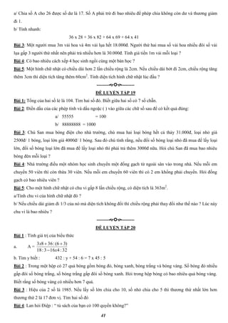 41
a/ Chia số A cho 26 được số dư là 17. Số A phải trừ đi bao nhiêu để phép chia không còn dư và thương giảm
đi 1.
b/ Tính nhanh:
36 x 28 + 36 x 82 + 64 x 69 + 64 x 41
Bài 3: Một người mua 3m vải hoa và 4m vải lụa hết 18.000đ. Người thứ hai mua số vải hoa nhiều đôi số vải
lụa gấp 3 người thứ nhất nên phải trả nhiều hơn là 30.000đ. Tính giá tiền 1m vải mỗi loại ?
Bài 4: Có bao nhiêu cách xếp 4 học sinh ngồi cùng một bàn học ?
Bài 5: Một hình chữ nhật có chiều dài hơn 2 lần chiều rộng là 2cm. Nếu chiều dài bớt đi 2cm, chiều rộng tăng
thêm 3cm thì diện tích tăng thêm 60cm2
. Tính diện tích hình chữ nhật lúc đầu ?
----------------
ĐỀ LUYỆN TẬP 19
Bài 1: Tổng của hai số lẻ là 104. Tìm hai số đó. Biết giữa hai số có 7 số chẵn.
Bài 2: Điền dấu của các phép tính và dấu ngoặc ( ) vào giữa các chữ số sau để có kết quả đúng:
a/ 55555 = 100
b/ 88888888 = 1000
Bài 3: Chú San mua bóng điện cho nhà trường, chú mua hai loại bóng hết cả thảy 31.000đ, loại nhỏ giá
2500đ/ 1 bóng, loại lớn giá 4000đ/ 1 bóng. Sau đó chú tính rằng, nếu đổi số bóng loại nhỏ đã mua để lấy loại
lớn, đổi số bóng loại lớn đã mua để lấy loại nhỏ thì phải trả thêm 3000đ nữa. Hỏi chú San đã mua bao nhiêu
bóng đèn mỗi loại ?
Bài 4: Nhà trường điều một nhóm học sinh chuyển một đống gạch từ ngoài sân vào trong nhà. Nếu mỗi em
chuyển 50 viên thì còn thừa 30 viên. Nếu mỗi em chuyển 60 viên thì có 2 em khổng phải chuyển. Hỏi đống
gạch có bao nhiêu viên ?
Bài 5: Cho một hình chữ nhật có chu vi gấp 8 lần chiều rộng, có diện tích là 363m2
.
a/Tính chu vi của hình chữ nhật đó ?
b/ Nếu chiều dài giảm đi 1/3 của nó mà diện tích không đổi thì chiều rộng phải thay đổi như thế nào ? Lúc này
chu vi là bao nhiêu ?
----------------
ĐỀ LUYỆN TẬP 20
Bài 1 : Tính giá trị của biểu thức
a. A =
32:4163:18
)36(:3683
x
x


b. Tìm y biết : 432 : y + 54 : 6 = 7 x 45 : 5
Bài 2 : Trong một hộp có 27 quả bóng gồm bóng đỏ, bóng xanh, bóng trắng và bóng vàng. Số bóng đỏ nhiều
gấp đôi số bóng trắng, số bóng trắng gấp đôi số bóng xanh. Hỏi trong hộp bóng có bao nhiêu quả bóng vàng.
Biết rằng số bóng vàng có nhiều hơn 7 quả.
Bài 3 : Hiệu của 2 số là 1985. Nếu lấy số lớn chia cho 10, số nhỏ chia cho 5 thì thương thứ nhất lớn hơn
thương thứ 2 là 17 đơn vị. Tìm hai số đó
Bài 4: Lan hỏi Điệp : “ tủ sách của bạn có 100 quyển không?”
 