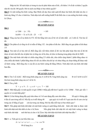 42
Điệp trả lời: Số sách hiện có trong tủ của tôi phải thêm nửa số đó , rồi thêm 1/4 số đó và thêm 2 quyển
nữa thì vừa đủ 100 quyển. Hỏi tủ sách của Điệp có bao nhiêu quyển?
Bài 5: Có một miếng bìa hình vuông. Bạn Minh cắt dọc theo một cạnh để được hai hình chữ nhật mà chu vi
hình này bằng 3/5 chu vi hình kia. Tính diện tích mỗi miếng bìaHCN đó Biết chu vi của miếng bìa hình vuông
là 128cm.
----------------
ĐỀ LUYỆN TẬP 21
Bài 1:
a/ 1260 : (x : 35) = 105
b/(450 + X x 15 ):X – 25 = 15
Bài 2: Tổng của hai số tự nhiên là 572. Số lớn bằng tích của số bé với số nhỏ nhất có 2 chữ số. Tìm hai số
đó.
Bài 3: Cho phân số có tổng tử số và mẫu số bằng 152 . tìm phân số đã cho . Biết rằng rút gọn phân số đó được
3/5
Bài 4. Tìm một số có hai chữ số, Biết rằng nếu viết thêm chính số đó vào bên phải hoặc bên trái số đó thì
được số mới chia hết cho số phải tìm và tổng các số bị chia, số chia và thương trong phép chia đó là 5609.
Bài 5: Cho một hình chữ nhật có chiều rộng bằng 2/3 chiều dài, chia chiều rộng thành 2 phần bằng nhau và
chia chiều dài thành 3 phần bằng nhau rồi nối các điểm chia đó lại với nhau bằng các đoạn thẳng để được một
số hình vuông . Biết tổng chu vi của tất cả các hình vuông đó bằng 240cm. Tính diện tích của hình chữ nhật
ban đầu.
----------------
ĐỀ LUYỆN TẬP 22
Bài 1. Tìm 3 số A,B,C . Biết trung bình cộng của A và B là 50, Tung bình cộng của B và C là 64 và số C
lớn hơn trung bình cộng của cả 3 số là 16.
Bài 2 :Tìm y biết
Y + y x 9 : 3 - y x 4 + y x 7 = 105
Bài 3 : Một thếp giấy và một quyển vở giá 1200đ. 4 thếp giấy đắt hơn 5 quyển vở là 1200đ . Tính giá tiền 1
quyển vở và một thếp giấy?
Bài 4: Có hai thúng đựng đầy quýt như nhau và 5 rổ cam đựng đầy cam như nhau. Số quýt ở thúng gấp
6 lần số cam trong mỗi rổ. Nếu lấy ra ở mỗi thúng 40 quả quýt và ở mỗi rổ 5 quả cam thì số cam còn lại
trong các rổ bằng số quýt còn lại trong các thúng. Hỏi lúc đầu mỗi loại có bao nhiêu quả ?
Bài 5 : Nếu ghép một hình chữ nhật với một hình vuông có cạnh bằng chiều dài hình chữ nhật ta được một
hình chữ nhật mới thứ nhất có chu vi là 26cm. Nếu ghép hình chữ nhật đó với một hình vuông ta được
một hình chữ nhật mới thứ hai có chu vi là 22cm. hãy tính diện tích hình chữ nhật ban đầu ?
ĐỀ LUYỆN TẬP 23
Bài 1 : a. Tính giá trị của biểu thức sau
A = a + a + a + a + …….. + a – a x 74
99 số hạng là a
 