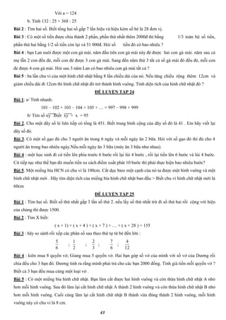 43
Với a = 124
b. Tính 132 : 25 + 368 : 25
Bài 2 : Tìm hai số. Biết tổng hai số gấp 7 lần hiệu và hiệu kém số bé là 28 đơn vị.
Bài 3 : Có một số tiền được chia thành 2 phần, phần thứ nhất thêm 2000đ thì bằng 1/3 toàn bộ số tiền,
phần thứ hai bằng 1/2 số tiền còn lại và 51 000đ. Hỏi số tiền đó có bao nhiêu ?
Bài 4 : bạn Lan nuôi được một con gà mái. năm đầu tiên con gà mái này đẻ được hai con gà mái. năm sau cả
mẹ lẫn 2 con đều đẻ, mỗi con đẻ được 3 con gà mái. Sang đến năm thứ 3 tất cả số gà mái đó đều đẻ, mỗi con
đẻ được 4 con gà mái. Hỏi sau 3 năm Lan có bao nhiêu con gà mái tất cả ?
Bài 5 : ba lần chu vi của một hình chữ nhật bằng 8 lần chiều dài của nó. Nếu tăng chiều rộng thêm 12cm và
giảm chiều dài đi 12cm thì hình chữ nhật đó trở thành hình vuông. Tính diện tích của hình chữ nhật đó ?
ĐỀ LUYỆN TẬP 24
Bài 1: a/ Tính nhanh:
101 – 102 + 103 – 104 + 105 + … + 997 – 998 + 999
b/ Tìm số xy .Biết xy + x = 95
Bài 2. Cho một dãy số lẻ liên tiếp có tổng là 451. Biết trung bình cộng của dãy số đó là 41 . Em hãy viết lại
dãy số đó.
Bài 3. Có một số gạo đủ cho 3 người ăn trong 6 ngày và mỗi ngày ăn 2 bữa. Hỏi với số gạo đó thì đủ cho 4
người ăn trong bao nhiêu ngày.Nếu mỗi ngày ăn 3 bữa (mức ăn 3 bữa như nhau).
Bài 4 : một học sinh đi cứ tiến lên phía trước 6 bước rồi lại lùi 4 bước , rồi lại tiến lên 6 bước và lùi 4 bước.
Cứ tiếp tục như thế bạn đó muốn tiến xa cách điểm xuất phát 10 bước thì phải thực hiện bao nhiêu bước?
Bài 5. Một miếng bìa HCN có chu vi là 100cm. Cắt dọc hteo một cạnh của nó ta được một hình vuông và một
hình chữ nhật mới . Hãy tìm diện tích của miếng bìa hình chữ nhật ban đầu > Biết chu vi hình chữ nhật mới là
60cm
ĐỀ LUYỆN TẬP 25
Bài 1 : Tìm hai số. Biết số thứ nhất gấp 3 lần số thứ 2. nếu lấy số thứ nhất trừ đi số thứ hai rồi cộng với hiệu
của chúng thì được 1500.
Bài 2 : Tìm X biết:
( x + 1) + ( x + 4 ) + ( x + 7 ) + … + ( x + 28 ) = 155
Bài 3 : hãy so sánh rồi xếp các phân số sau theo thứ tự từ bé đến lớn :
6
5
;
2
1
;
3
2
;
6
7
;
12
4
Bài 4 : kiên mua 8 quyển vở, Giang mua 5 quyển vở. Hai bạn góp số vở của mình với số vở của Dương rồi
chia đều cho 3 bạn đó. Dương tính ra rằng mình phải trả cho các bạn 2000 đồng. Tính giá tiền mỗi quyển vở ?
Biết cả 3 bạn đều mua cùng một loại vở .
Bài 5 : Có một miếng bìa hình chữ nhật. Bạn lâm cắt được hai hình vuông và còn thừa hình chữ nhật A nhỏ
hơn mỗi hình vuông. Sau đó lâm lại cắt hình chữ nhật A thành 2 hình vuông và còn thừa hình chữ nhật B nhỏ
hơn mỗi hình vuông. Cuối cùng lâm lại cắt hình chữ nhật B thành vừa đúng thành 2 hình vuông, mỗi hình
vuông này có chu vi là 8 cm.
 