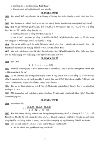 44
a. tính tổng chu vi các hình vuông đã cắt được ?
b. Tính diện tích miếng bìa hình chữ nhật ban đầu ?
ĐỀ LUYỆN TẬP 26
Bài 1 : Tìm một số. Biết rằng nếu đem 3/4 số đó cộng với 6 được bao nhiêu chia cho tích của 13 và 3 thì được
2.
Bài 2 : Tìm tất cả các số chẵn có 3 chữ số mà khi chia mỗi số đó cho 9 ta đều được thương là số có 3 chữ số .
Bài 3 : Lớp 4A có 3 tổ tham gia trồng cây. Biết tổ 1, tổ 2, tổ 3 trồng được 120 cây. Tổ 3, tổ 4 và tổ 2 trồng
được 106 cây. Tổ 1 và tổ 4 trồng được 86 cây.
a. Hỏi trung bình mỗi tổ trồng được bao nhiêu cây ?
b. Nếu tổ thứ 5 cùng tham gia trồng cây với lớp 4A thì tổ 5 sẽ phải trồng bao nhiêu cây để mức trung
bình cộng của cả 5 tổ trồng ít hơn số cây của tổ 5 là 4 cây.
bài 4 : Cho hai số, số lớn gấp 2 lần số bé. Nếu thêm vào số bé 45 đơn vị và thêm vào số lớn 185 đơn vị thì
được hai số mới mà số lớn mới gấp 3 lần số bé mới. Tìm hai số ban đầu ?
bài 5 : Một hình chữ nhật có chiều dài gấp 2 lần rưỡi chiều rộng . Nếu chiều dài thêm 15m, chiều rộng thêm
20m thì chiều dài gấp rưỡi chiều rộng. Tính diện tích hình chữ nhật đó ?
ĐỀ LUYỆN TẬP 27
Bài 1 : Tìm x biết
1 + 2 + 3 + 4 + … + x = 5050
Bài 2 : Khi nviết thêm một chữ số 3 vào bên trái thừa số thứ nhất có 3 chữ số thì tích sẽ tăng thêm 74 000 đơn
vị. Hãy tìm thừa số thứ hai?
Bài 3 : Có hai kho thóc. Lúc đầu người ta chuyển từ kho A sang kho B một số thóc bằng 1/2 số thóc hiện có
ở kho B, sau đó lại chuyển từ kho B sang kho A một số thóc bằng 1/2 số thóc hiện có của kho A, lúc này mỗi
kho có 135 tấn t6hóc. Hỏi lúc đầu mỗi kho có bao nhiêu tấn thóc ?
Bài 4 : Tìm hai số. Biết tỉ số của hai số là 4. Nếu bớt 79 đơn vị ở số thứ nhất và thêm 54 đơn vị vào số thứ hai
thì tổng sẽ là 1975.
Bài 5 : Một thửa ruộng hình chữ nhật có chiều rộng bằng 3/5 chiều dài, có diện tích bằng 540m2
. Tính diện
tích thửa ruộng đó ?
ĐỀ LUYỆN TẬP 28
Bài 1 : Tính nhanh biết
A =
11090...1262
10222794427411

 xxxxxx
Bài 2 : Khi đánh thứ tự các dãy nhà trên một đường phố người ta dùng các số lẻ liên tiếp 1, 3, 5, 7, 9, … để
đánh số của dãy nhà thứ nhất và các chữ số 2, 4, 6, 8, … để đánh số của dãy nhà thứ 2. Hỏi dãy nhà cuối cùng
trongdãy chẵn của đường phố đó là số mấy, nếu khi đánh trong dãy này người ta dùng 769 chữ số cả thảy.
Bài 3 : Một học sinh nhân 784 với một số có 3 chữ số thì được tích là 35280.
a. Làm thế nào để nhìn qua kết quả cũng biết là sai ?
 
