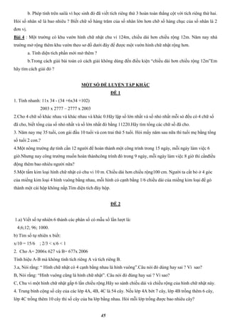 45
b. Phép tính trên sailà vì học sinh đó đã viết tích riêng thứ 3 hoàn toàn thẳng cột với tích riêng thứ hai.
Hỏi số nhân sẽ là bao nhiêu ? Biết chữ số hàng trăm của số nhân lớn hơn chỡ số hàng chục của số nhân là 2
đơn vị.
Bài 4 : Một trường có khu vườn hình chữ nhật chu vi 124m, chiều dài hơn chiều rộng 12m. Năm nay nhà
trường mở rộng thêm khu vườn theo sơ đồ dưới đây để được một vườn hình chữ nhật rộng hơn.
a. Tính diện tích phần mới mở thêm ?
b.Trong cách giải bài toán có cách giải không dùng đến điều kiện “chiều dài hơn chiều rộng 12m”Em
hãy tìm cách giải đó ?
MỘT SỐ ĐỀ LUYỆN TẬP KHÁC
ĐỀ 1
1. Tính nhanh: 11x 34 - (34 +6x34 +102)
2003 x 2777 – 2777 x 2003
2.Cho 4 chữ số khác nhau và khác nhau và khác 0.Hãy lập số lớn nhất và số nhỏ nhất mỗi só đều có 4 chữ số
đã cho, biết tổng của số nhỏ nhất và số lớn nhất đó bằng 11220.Hãy tìm tổng các chữ số đã cho.
3. Năm nay mẹ 35 tuổi, con gái đầu 10 tuổi và con trai thứ 5 tuổi. Hỏi mấy năm sau nữa thì tuổi mẹ bằng tổng
số tuổi 2 con.?
4.Một nông trường dự tính cần 12 người để hoàn thành một công trình trong 15 ngày, mỗi ngày làm việc 6
giờ.Nhưng nay công trường muốn hoàn thànhcông trình đó trong 9 ngày, mỗi ngày làm việc 8 giờ thì cầnđiều
động thêm bao nhiêu người nữa?
5.Một tấm kim loại hình chữ nhật có chu vi 10 m. Chiều dài hơn chiều rộng100 cm. Người ta cắt bỏ ở 4 góc
của miếng kim loại 4 hình vuông bằng nhau, mỗi hình có cạnh bằng 1/6 chiều dài của miếng kim loại để gò
thành một cái hộp không nắp.Tìm diện tích đáy hộp.
ĐỀ 2
1.a) Viết số tự nhiên 6 thành các phân số có mẫu số lần lượt là:
4;6;12; 96; 1000.
b) Tìm số tự nhiên x biết:
x/10 = 15/6 ; 2/3 < x/6 < 1
2. Cho A= 2006x 627 và B= 677x 2006
Tính hiệu A-B mà không tính tích riêng A và tích riêng B.
3.a, Nói rằng: “ Hình chữ nhật có 4 cạnh bằng nhau là hình vuông”.Câu nói đó dúng hay sai ? Vì sao?
B, Nói rằng: “Hình vuông cũng là hình chữ nhật”. Câu nói đó đúng hay sai ? Vì sao?
C, Chu vi một hình chữ nhật gấp 6 lần chiều rộng.Hãy so sánh chiều dài và chiều rộng của hình chữ nhật này.
4. Trung bình cộng số cây của các lớp 4A, 4B, 4C là 54 cây. Nếu lớp 4A bớt 7 cây, lớp 4B trồng thêm 6 cây,
lớp 4C trồng thêm 10 cây thì số cây của ba lớp bằng nhau. Hỏi mỗi lớp trồng được bao nhiêu cây?
 