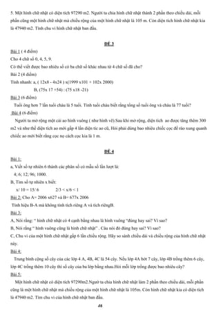 46
5. Một hình chữ nhật có diện tích 97290 m2. Người ta chia hình chữ nhật thành 2 phần theo chiều dài, mỗi
phần cũng một hình chữ nhật mà chiều rộng của một hình chữ nhật là 105 m. Còn diện tích hình chữ nhật kia
là 47940 m2. Tính chu vi hình chữ nhật ban đầu.
ĐỀ 3
Bài 1 ( 4 điểm)
Cho 4 chữ số 0, 4, 5, 9.
Có thể viết được bao nhiêu số có ba chữ số khác nhau từ 4 chữ số đã cho?
Bài 2 (4 diểm)
Tính nhanh: a, ( 12x8 - 4x24 ) x(1999 x101 + 102x 2000)
B, (75x 17 +54) : (75 x18 -21)
Bài 3 (6 điểm)
Tuổi ông hơn 7 lần tuổi cháu là 5 tuổi. Tính tuổi cháu biết rằng tổng số tuổi ông và cháu là 77 tuổi?
Bài 4 (6 điểm)
Người ta mở rộng một cái ao hình vuông ( như hình vẽ).Sau khi mở rộng, diện tích ao được tăng thêm 300
m2 và như thế diện tích ao mới gấp 4 lần diện tíc ao cũ, Hỏi phải dùng bao nhiêu chiếc cọc để rào xung quanh
chiiếc ao mới biết rằng cọc nọ cách cọc kia là 1 m.
ĐỀ 4
Bài 1:
a, Viết số tự nhiên 6 thành các phân số có mẫu số lần lượt là:
4; 6; 12; 96; 1000.
B, Tìm số tự nhiên x biết:
x/ 10 = 15/ 6 2/3 < x/6 < 1
Bài 2: Cho A= 2006 x627 và B= 677x 2006
Tính hiệu B-A mà không tính tích riêng A và tích riêngB.
Bài 3:
A, Nói rằng: “ hình chữ nhật có 4 cạnh bằng nhau là hình vuông “đúng hay sai? Vì sao?
B, Nói rằng “ hình vuông cũng là hình chữ nhật” . Câu nói đó đúng hay sai? Vì sao?
C, Chu vi của một hình chữ nhật gấp 6 lần chiều rộng. Hãy so sánh chiều dài và chiều rộng của hình chữ nhật
này.
Bài 4:
Trung bình cộng số cây của các lớp 4 A, 4B, 4C là 54 cây. Nếu lớp 4A bớt 7 cây, lớp 4B trồng thêm 6 cây,
lớp 4C trồng thêm 10 cây thì số cây của ba lớp bằng nhau.Hỏi mỗi lớp trồng được bao nhiêu cây?
Bài 5:
Một hình chữ nhật có diện tích 97290m2.Ngườ ta chia hình chữ nhật làm 2 phần theo chiều dài, mỗi phần
cũng là một hình chữ nhật mà chiều rộng của một hình chữ nhật là 105m. Còn hình chữ nhật kia có diện tích
là 47940 m2. Tìm chu vi của hình chữ nhật ban đầu.
 