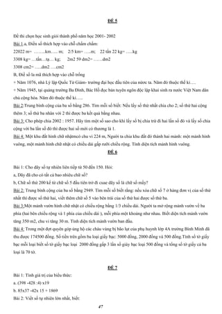 47
ĐỀ 5
Đề thi chọn học sinh giỏi thành phố năm học 2001- 2002
Bài 1.a, Điền số thích hợp vào chỗ chấm chấm:
22022 m= ……..km….. m; 2/5 km= …..m; 22 tấn 22 kg= …..kg
3308 kg= …tấn…tạ… kg; 2m2 59 dm2= ……dm2
3308 cm2= …..dm2 ….cm2
B, Điề số la mã thích hợp vào chỗ trống
+ Năm 1076, nhà Lý lập Quốc Tử Giám- trường đại học đầu tiên của nứơc ta. Năm đó thuộc thế kỉ….
+ Năm 1945, tại quảng trường Ba Đình, Bác Hồ đọc bản tuyên ngôn độc lập khai sinh ra nước Việt Nam dân
chủ cộng hòa. Năm đó thuộc thế kỉ…..
Bài 2:Trung bình cộng của ba số bằng 286. Tìm mỗi số biết: Nếu lấy số thứ nhất chia cho 2; số thứ hai cộng
thêm 3; số thứ ba nhân với 2 thì được ba kết quả bằng nhau.
Bài 3: Cho phép chia 2002 : 1957. Hãy tìm một số sao cho khi lấy số bị chia trừ đi hai lần số đó và lấy số chia
cộng với ba lần số đó thì được hai số mới có thương là 1.
Bài 4: Một khu đất hình chữ nhậtmcó chu vi 224 m, Người ta chia khu đất đó thành hai mảnh: một mảnh hình
vuông, một mảnh hình chữ nhật có chiều dài gấp rưỡi chiều rộng. Tính diện tích mảnh hình vuông.
ĐỀ 6
Bài 1: Cho dãy số tự nhiên liên tiếp từ 50 đến 150. Hỏi:
a, Dãy đã cho có tất cả bao nhiêu chữ số?
b, Chữ số thứ 200 kể từ chữ số 5 đầu tiên trở đi cuae dãy số là chữ số mấy?
Bài 2: Trung bình cộng của ba số bằng 2949. Tìm mỗi số biết rằng: nếu xóa chữ số 7 ở hàng đơn vị của số thứ
nhất thì được số thứ hai, viết thêm chữ số 5 vào bên trái của số thứ hai được số thứ ba.
Bài 3:Một mảnh vườn hình chữ nhật có chiều rộng bằng 1/3 chiều dài. Người ta mở rộng mảnh vườn về ba
phía (hai bên chiều rộng và 1 phía của chiều dài ), mỗi phía một khoảng như nhau. Biết diện tích mảnh vườn
tăng 350 m2, chu vi tăng 30 m. Tính diện tích mảnh vườn ban đầu.
Bài 4: Trong một đợt quyên góp ủng hộ các cháu vùng bị bão lụt của phụ huynh lớp 4A trường Bình Minh đã
thu được 174500 đồng. Số tiền trên gồm ba loại giấy bạc: 5000 đồng, 2000 đồng và 500 đồng.Tính số tờ giấy
bạc mỗi loại biết số tờ giấy bạc loại 2000 đồng gấp 3 lần số giáy bạc loại 500 đồng và tổng số tờ giấy cả ba
loại là 70 tờ.
ĐỀ 7
Bài 1: Tính giá trị của biểu thức:
a. (398 -428 :4) x19
b. 85x37 -42x 15 + 1869
Bài 2: Viết số tự nhiên lớn nhất, biết:
 