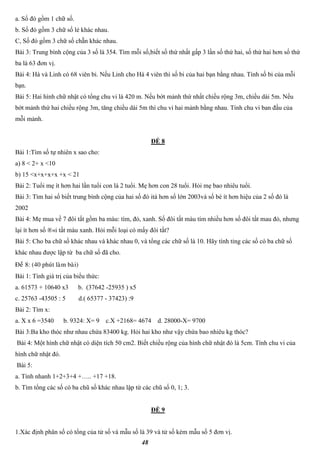 48
a. Số đó gồm 1 chữ số.
b. Số đó gồm 3 chữ số lẻ khác nhau.
C, Số đó gồm 3 chữ số chẵn khác nhau.
Bài 3: Trung bình cộng của 3 số là 354. Tìm mỗi số,biết số thứ nhất gấp 3 lần số thứ hai, số thứ hai hơn số thứ
ba là 63 đơn vị.
Bài 4: Hà và Linh có 68 viên bi. Nếu Linh cho Hà 4 viên thì số bi của hai bạn bằng nhau. Tính số bi của mỗi
bạn.
Bài 5: Hai hình chữ nhật có tổng chu vi là 420 m. Nếu bớt mảnh thứ nhất chiều rộng 3m, chiều dài 5m. Nếu
bớt mảnh thứ hai chiều rộng 3m, tăng chiều dài 5m thì chu vi hai mảnh bằng nhau. Tính chu vi ban đầu của
mỗi mảnh.
ĐỀ 8
Bài 1:Tìm số tự nhiên x sao cho:
a) 8 < 2+ x <10
b) 15 <x+x+x+x +x < 21
Bài 2: Tuổi mẹ ít hơn hai lần tuổi con là 2 tuổi. Mẹ hơn con 28 tuổi. Hỏi mẹ bao nhiêu tuổi.
Bài 3: Tìm hai số biết trung bình cộng của hai số đó itá hơn số lớn 2003và số bé ít hơn hiệu của 2 số đó là
2002
Bài 4: Mẹ mua về 7 đôi tất gồm ba màu: tím, đỏ, xanh. Số đôi tất màu tím nhiều hơn số đôi tất mau đỏ, nhưng
lại ít hơn số ®«i tất màu xanh. Hỏi mỗi loại có mấy đôi tất?
Bài 5: Cho ba chữ số khác nhau và khác nhau 0, và tổng các chữ số là 10. Hãy tính tỉng các số có ba chữ số
khác nhau được lập từ ba chữ số đã cho.
Ñeà 8: (40 phuùt laøm baøi)
Bài 1: Tính giá trị của biểu thức:
a. 61573 + 10640 x3 b. (37642 -25935 ) x5
c. 25763 -43505 : 5 d.( 65377 - 37423) :9
Bài 2: Tìm x:
a. X x 6 =3540 b. 9324: X= 9 c.X +2168= 4674 d. 28000-X= 9700
Bài 3:Ba kho thóc như nhau chứa 83400 kg. Hỏi hai kho như vậy chứa bao nhiêu kg thóc?
Bài 4: Một hình chữ nhật có diện tích 50 cm2. Biết chiều rộng của hình chữ nhật đó là 5cm. Tính chu vi của
hình chữ nhật đó.
Bài 5:
a. Tính nhanh 1+2+3+4 +….. +17 +18.
b. Tìm tổng các số có ba chũ số khác nhau lập từ các chũ số 0, 1; 3.
ĐỀ 9
1.Xác định phân số có tổng của tử số và mẫu số là 39 và tử số kém mẫu số 5 đơn vị.
 