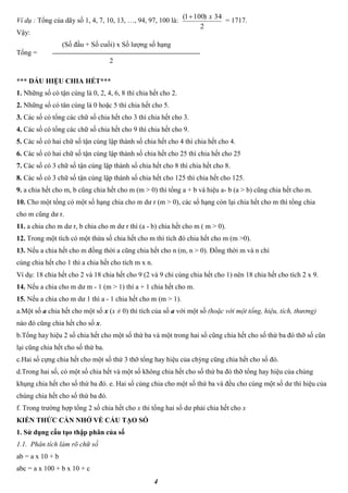 4
Ví dụ : Tổng của dãy số 1, 4, 7, 10, 13, …, 94, 97, 100 là: = 1717.
Vậy:
(Số đầu + Số cuối) x Số lượng số hạng
Tổng =
2
*** DẤU HIỆU CHIA HẾT***
1. Những số có tận cùng là 0, 2, 4, 6, 8 thì chia hết cho 2.
2. Những số có tân cùng là 0 hoặc 5 thì chia hết cho 5.
3. Các số có tổng các chữ số chia hết cho 3 thì chia hết cho 3.
4. Các số có tổng các chữ số chia hết cho 9 thì chia hết cho 9.
5. Các số có hai chữ số tận cùng lập thành số chia hết cho 4 thì chia hết cho 4.
6. Các số có hai chữ số tận cùng lập thành số chia hết cho 25 thì chia hết cho 25
7. Các số có 3 chữ số tận cùng lập thành số chia hết cho 8 thì chia hết cho 8.
8. Các số có 3 chữ số tận cùng lập thành số chia hết cho 125 thì chia hết cho 125.
9. a chia hết cho m, b cũng chia hết cho m (m > 0) thì tổng a + b và hiệu a- b (a > b) cũng chia hết cho m.
10. Cho một tổng có một số hạng chia cho m dư r (m > 0), các số hạng còn lại chia hết cho m thì tổng chia
cho m cũng dư r.
11. a chia cho m dư r, b chia cho m dư r thì (a - b) chia hết cho m ( m > 0).
12. Trong một tích có một thừa số chia hết cho m thì tích đó chia hết cho m (m >0).
13. Nếu a chia hết cho m đồng thời a cũng chia hết cho n (m, n > 0). Đồng thời m và n chỉ
cùng chia hết cho 1 thì a chia hết cho tích m x n.
Ví dụ: 18 chia hết cho 2 và 18 chia hết cho 9 (2 và 9 chỉ cùng chia hết cho 1) nên 18 chia hết cho tích 2 x 9.
14. Nếu a chia cho m dư m - 1 (m > 1) thì a + 1 chia hết cho m.
15. Nếu a chia cho m dư 1 thì a - 1 chia hết cho m (m > 1).
a.Một số a chia hết cho một số x (x ≠ 0) thì tích của số a với một số (hoặc với một tổng, hiệu, tích, thương)
nào đó cũng chia hết cho số x.
b.Tổng hay hiệu 2 số chia hết cho một số thứ ba và một trong hai số cũng chia hết cho số thứ ba đó thỡ số cũn
lại cũng chia hết cho số thứ ba.
c.Hai số cựng chia hết cho một số thứ 3 thỡ tổng hay hiệu của chỳng cũng chia hết cho số đó.
d.Trong hai số, có một số chia hết và một số không chia hết cho số thứ ba đó thỡ tổng hay hiệu của chúng
khụng chia hết cho số thứ ba đó. e. Hai số cùng chia cho một số thứ ba và đều cho cùng một số dư thì hiệu của
chúng chia hết cho số thứ ba đó.
f. Trong trường hợp tổng 2 số chia hết cho x thi tổng hai số dư phải chia hết cho x
KIẾN THỨC CẦN NHỚ VỀ CẤU TẠO SỐ
1. Sử dụng cấu tạo thập phân của số
1.1. Phân tích làm rõ chữ số
ab = a x 10 + b
abc = a x 100 + b x 10 + c
2
34)1001( x
 