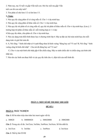 49
2. Năm nay, mẹ 32 tuổi và gấp 4 lần tuổi con. Hỏi lúc tuổi mẹ gấp 5 lần
tuổi con thì con mấy tuổi?
3. Tìm phân số nhỏ hơn 1/2 và lớn hơn 1/3.
II. Toán:
1. Nêu quy tắc cộng phân số có cùng mẫu số. Cho 1 ví dụ minh họa.
2. Nêu quy tắc cộng phân số khác mẫu số. Cho 1 ví dụ minh họa.
3. Nêu quy tắc trừ phân số có cùng mẫu số, quy tắc trừ phân số khác mẫu số. Cho ví dụ minh họa. (Lưu ý: 3
trường hợp trừ phân số khác mẫu số- mỗi trường hợp có 1 ví dụ)
4.Nêu quy tắc nhân, chia phân số. Cho ví dụ minh họa.
5. Nêu các dạng toán điển hình được học ở chương trình lớp 4. Hãy tự đặt các bài toán minh họa cho mỗi
dạng toán và giải bài toán đó.
6. A, Nói rằng: “ hình chữ nhật có 4 cạnh bằng nhau là hình vuông “đúng hay sai? Vì sao? B, Nói rằng “ hình
vuông cũng là hình chữ nhật” . Câu nói đó đúng hay sai? Vì sao?
C, Chu vi của một hình chữ nhật gấp 6 lần chiều rộng. Hãy so sánh chiều dài và chiều rộng của hình chữ
nhật này.
7. Nêu tên các hình em được biết và các quy tắc tính chu vi, diện tích của mỗi hình đó.
PHẦN 3: MỘT SỐ ĐỀ THI HỌC SIH GIỎI
ĐỀ SỐ 1
PHẦN I: TRẮC NGHIỆM
Câu 1: Số ba trăm triệu tám trăm hai mươi ngàn viết là:
a. 300820 b. 300000820 c. 300820000 d. 30082000
Câu 2: Trong các số đo: 3m15cm; 3m5dm; 3m49cm; 3m16cm. Số lớn nhất là:
a. 3m15cm b. 3m5dm c. 3m49cm d. 3m16cm
Câu 3: Thế kỷ thứ XVIII
 