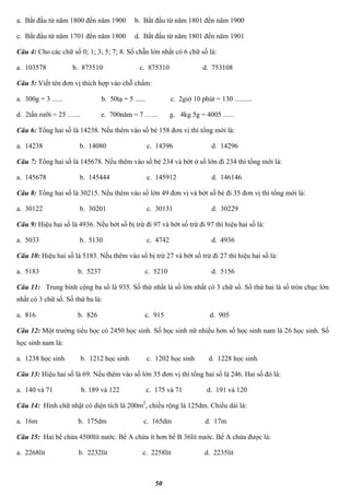 50
a. Bắt đầu từ năm 1800 đến năm 1900 b. Bắt đầu từ năm 1801 đến năm 1900
c. Bắt đầu từ năm 1701 đến năm 1800 d. Bắt đầu từ năm 1801 đến năm 1901
Câu 4: Cho các chữ số 0; 1; 3; 5; 7; 8. Số chẵn lớn nhất có 6 chữ số là:
a. 103578 b. 873510 c. 875310 d. 753108
Câu 5: Viết tên đơn vị thích hợp vào chỗ chấm:
a. 300g = 3 ...... b. 50tạ = 5 ...... c. 2giờ 10 phút = 130 ..........
d. 2tấn rưỡi = 25 …... e. 700năm = 7 …... g. 4kg 5g = 4005 ......
Câu 6: Tổng hai số là 14238. Nếu thêm vào số bé 158 đơn vị thì tổng mới là:
a. 14238 b. 14080 c. 14396 d. 14296
Câu 7: Tổng hai số là 145678. Nếu thêm vào số bé 234 và bớt ở số lớn đi 234 thì tổng mới là:
a. 145678 b. 145444 c. 145912 d. 146146
Câu 8: Tổng hai số là 30215. Nếu thêm vào số lớn 49 đơn vị và bớt số bé đi 35 đơn vị thì tổng mới là:
a. 30122 b. 30201 c. 30131 d. 30229
Câu 9: Hiệu hai số là 4936. Nếu bớt số bị trừ đi 97 và bớt số trừ đi 97 thì hiệu hai số là:
a. 5033 b. 5130 c. 4742 d. 4936
Câu 10: Hiệu hai số là 5183. Nếu thêm vào số bị trừ 27 và bớt số trừ đi 27 thì hiệu hai số là:
a. 5183 b. 5237 c. 5210 d. 5156
Câu 11: Trung bình cộng ba số là 935. Số thứ nhất là số lớn nhất có 3 chữ số. Số thứ hai là số tròn chục lớn
nhất có 3 chữ số. Số thứ ba là:
a. 816 b. 826 c. 915 d. 905
Câu 12: Một trường tiểu học có 2450 học sinh. Số học sinh nữ nhiều hơn số học sinh nam là 26 học sinh. Số
học sinh nam là:
a. 1238 học sinh b. 1212 học sinh c. 1202 học sinh d. 1228 học sinh
Câu 13: Hiệu hai số là 69. Nếu thêm vào số lớn 35 đơn vị thì tổng hai số là 246. Hai số đó là:
a. 140 và 71 b. 189 và 122 c. 175 và 71 d. 191 và 120
Câu 14: Hình chữ nhật có diện tích là 200m2
, chiều rộng là 125dm. Chiều dài là:
a. 16m b. 175dm c. 165dm d. 17m
Câu 15: Hai bể chứa 4500lít nước. Bể A chứa ít hơn bể B 36lít nước. Bể A chứa được là:
a. 2268lít b. 2232lít c. 2258lít d. 2235lít
 