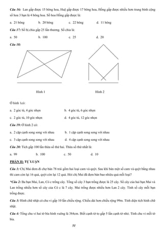 51
Câu 16: Lan gấp được 15 bông hoa, Huệ gấp được 17 bông hoa, Hồng gấp được nhiều hơn trung bình cộng
số hoa 3 bạn là 4 bông hoa. Số hoa Hồng gấp được là:
a. 21 bông b. 20 bông c. 22 bông d. 11 bông
Câu 17: Số bị chia gấp 25 lần thương. Số chia là:
a. 50 b. 100 c. 25 d. 20
Câu 18:
Ở hình 1có:
a. 2 góc tù, 4 góc nhọn b. 4 góc tù, 6 góc nhọn
c. 2 góc tù, 10 góc nhọn d. 4 góc tù, 12 góc nhọn
Câu 19: Ở hình 2 có:
a. 2 cặp cạnh song song với nhau b. 1 cặp cạnh song song với nhau
c. 3 cặp cạnh song song với nhau d. 4 cặp cạnh song song với nhau
Câu 20: Tích gấp 100 lần thừa số thứ hai. Thừa số thứ nhất là:
a. 99 b. 100 c. 50 d. 10
PHẦN II: TỰ LUẬN
Câu 1: Chị Mai đem đi chợ bán 78 trái gồm hai loại cam và quýt. Sau khi bán một số cam và quýt bằng nhau
thì cam còn lại 16 quả, quýt còn lại 12 quả. Hỏi chị Mai đã đem bán bao nhiêu quả mỗi loại?
*Câu 2: Ba bạn Mai, Lan, Có c trồng cây. Tổng số cây 3 bạn trồng được là 25 cây. Số cây của hai bạn Mai và
Lan trồng nhiều hơn số cây của Có c là 7 cây. Mai trồng được nhiều hơn Lan 2 cây. Tính số cây mỗi bạn
trồng được.
Câu 3: Hình chữ nhật có chu vi gấp 10 lần chiều rộng. Chiều dài hơn chiều rộng 99m. Tính diện tích hình chữ
nhật.
Câu 4: Tổng chu vi hai tờ bìa hình vuông là 384cm. Biết cạnh tờ to gấp 5 lần cạnh tờ nhỏ. Tính chu vi mỗi tờ
bìa.
Hình 1 Hình 2
 