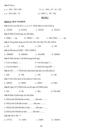 52
Câu 5: Tìm y
a. y – 654 = 345 x 208 b. ( y – 654 ) : 35 – 16 = 522
c. y – 543 x 402 = 78 d. 14592 : y – 92 = 364
ĐỀ SỐ 2
PHẦN I: TRẮC NGHIỆM
Câu 1: Cho các chữ số 0, 1, 2, 3, 4, 5 . Số bé nhất có 6 chữ số đó là:
a. 123450 b. 012345 c. 102345 d. 543210
Câu 2: Điền số thích hợp vào chỗ chấm:
a. 600tạ = …..kg b. 3000m = …..km c. 4tấn 15yến = ….…..kg
Câu 3: Trung bình cộng của 520, 530, 540, 550, 560, 570, 580, 590 là:
a. 555 b. 560 c. 570 d. 540
Câu 4: Kết quả của 2008 + 1999 x 2008 là:
a. 2008000 b. 8046056 c. 4016000 d. 200800
Câu 5: Điền tên đơn vị đo khối lượng thích hợp:
a. Con voi nặng 2 ….. b. Con trâu nặng 3 …..
c. Con lợn nặng 6 ….. d. Quả bưởi nặng 600 …..
Câu 6: 645 < … < 750 Số tròn trăm thích hợp điền vào chỗ chấm là:
a. 600 b. 700 c. 760 d. 740
Câu 7: Số lẻ liền trước số lớn nhất có 5 chữ số là:
a. 999997 b. 99998 c. 99997 d. 9997
Câu 8: Ngày 25/7/2008 là thứ sáu thì ngày 4/8/2008 là thứ:
a. Hai b. Ba c. Bảy d. Chủ nhật
Câu 9: Điền số thích hợp vào chỗ chấm:
a. Thế kỷ thứ XIX bắt đầu từ năm ……… đến năm ………
b. Thế kỷ thứ X bắt đầu từ năm ……… đến năm ………
c. Thế kỷ thứ XXII bắt đầu từ năm ……… đến năm ………
d. Thế kỷ thứ I bắt đầu từ năm ……… đến năm ………
Câu 10: 456 x 302 = ?
a. 137712 b. 14592 c. 14880 d. 140430
 