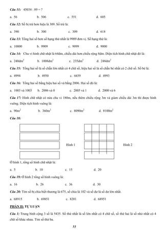 53
Câu 11: 45034 : 89 = ?
a. 56 b. 506 c. 551 d. 605
Câu 12: Số bị trừ hơn hiệu là 309. Số trừ là:
a. 390 b. 300 c. 309 d. 618
Câu 13: Tổng hai số hơn số hạng thứ nhất là 9909 đơn vị. Số hạng thứ là:
a. 10000 b. 9909 c. 9099 d. 9000
Câu 14: Chu vi hình chữ nhật là 64dm, chiều dài hơn chiều rộng 8dm. Diện tích hình chữ nhật đó là:
a. 240dm2
b. 1008dm2
c. 235dm2
d. 248dm2
Câu 15: Tổng hai số là số chẵn lớn nhất có 4 chữ số, hiệu hai số là số chẵn bé nhất có 2 chữ số. Số bé là:
a. 4994 b. 4950 c. 4439 d. 4993
Câu 16: Tổng hai số bằng hiệu hai số và bằng 2006. Hai số đó là:
a. 1003 và 1003 b. 2006 và 0 c. 2005 và 1 d. 2000 và 6
Câu 17: Hình chữ nhật có nửa chu vi 180m, nếu thêm chiều rộng 3m và giảm chiều dài 3m thì được hình
vuông. Diện tích hình vuông là:
a. 90m2
b. 360m2
c. 8090m2
d. 8100m2
Câu 18:
Ở hình 1, tổng số hình chữ nhật là:
a. 5 b. 10 c. 15 d. 20
Câu 19: Ở hình 2 tổng số hình vuông là:
a. 16 b. 26 c. 36 d. 30
Câu 20: Tìm số bị chia biết thương là 675, số chia là 102 và số dư là số dư lớn nhất.
a. 68915 b. 69851 c. 8201 d. 68951
PHẦN II: TỰ LUẬN
Câu 1: Trung bình cộng 3 số là 5435. Số thứ nhất là số lớn nhất có 4 chữ số, số thứ hai là số nhỏ nhất có 4
chữ số khác nhau. Tìm số thứ ba.
Hình 1 Hình 2
 