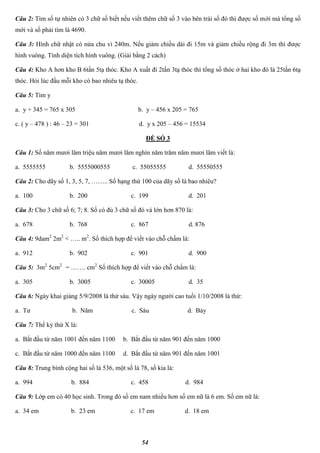 54
Câu 2: Tìm số tự nhiên có 3 chữ số biết nếu viết thêm chữ số 3 vào bên trái số đó thì được số mới mà tổng số
mới và số phải tìm là 4690.
Câu 3: Hình chữ nhật có nửa chu vi 240m. Nếu giảm chiều dài đi 15m và giảm chiều rộng đi 3m thì được
hình vuông. Tính diện tích hình vuông. (Giải bằng 2 cách)
Câu 4: Kho A hơn kho B 6tấn 5tạ thóc. Kho A xuất đi 2tấn 3tạ thóc thì tổng số thóc ở hai kho đó là 25tấn 6tạ
thóc. Hỏi lúc đầu mỗi kho có bao nhiêu tạ thóc.
Câu 5: Tìm y
a. y + 345 = 765 x 305 b. y – 456 x 205 = 765
c. ( y – 478 ) : 46 – 23 = 301 d. y x 205 – 456 = 15534
ĐỀ SỐ 3
Câu 1: Số năm mươi lăm triệu năm mươi lăm nghìn năm trăm năm mươi lăm viết là:
a. 5555555 b. 5555000555 c. 55055555 d. 55550555
Câu 2: Cho dãy số 1, 3, 5, 7, …….. Số hạng thứ 100 của dãy số là bao nhiêu?
a. 100 b. 200 c. 199 d. 201
Câu 3: Cho 3 chữ số 6; 7; 8. Số có đủ 3 chữ số đó và lớn hơn 870 là:
a. 678 b. 768 c. 867 d. 876
Câu 4: 9dam2
2m2
< ….. m2
. Số thích hợp để viết vào chỗ chấm là:
a. 912 b. 902 c. 901 d. 900
Câu 5: 3m2
5cm2
= ……. cm2
Số thích hợp để viết vào chỗ chấm là:
a. 305 b. 3005 c. 30005 d. 35
Câu 6: Ngày khai giảng 5/9/2008 là thứ sáu. Vậy ngày người cao tuổi 1/10/2008 là thứ:
a. Tư b. Năm c. Sáu d. Bảy
Câu 7: Thế kỷ thứ X là:
a. Bắt đầu từ năm 1001 đến năm 1100 b. Bắt đầu từ năm 901 đến năm 1000
c. Bắt đầu từ năm 1000 đến năm 1100 d. Bắt đầu từ năm 901 đến năm 1001
Câu 8: Trung bình cộng hai số là 536, một số là 78, số kia là:
a. 994 b. 884 c. 458 d. 984
Câu 9: Lớp em có 40 học sinh. Trong đó số em nam nhiều hơn số em nữ là 6 em. Số em nữ là:
a. 34 em b. 23 em c. 17 em d. 18 em
 