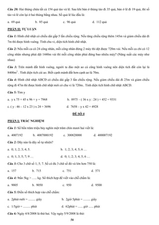 56
Câu 20: Hai thùng chứa tất cả 154 quả táo và lê. Sau khi bán ở thùng táo đi 35 quả, bán ở lê đi 19 quả, thì số
táo và lê còn lại ở hai thùng bằng nhau. Số quả lê lúc đầu là:
a. 69 quả b. 85 quả c. 96 quả d. 112 quả
PHẦN II: TỰ LUẬN
Câu 1: Hình chữ nhật có chiều dài gấp 5 lần chiều rộng. Nếu tăng chiều rộng thêm 145m và giảm chiều dài đi
7m thì được hình vuông. Tính chu vi, diện tích hình chữ nhật.
Câu 2: Nếu mỗi ca có 24 công nhân, mỗi công nhân đứng 2 máy thì dệt được 720m vải. Nếu mỗi ca chỉ có 12
công nhân nhưng phải dệt 1440m vải thì mỗi công nhân phải đứng bao nhiêu máy? (Năng suất các máy như
nhau)
Câu 3: Trên mảnh đất hình vuông, người ta đào một ao cá cũng hình vuông nên diện tích đất còn lại là
8400m2
. Tính diện tích cái ao. Biết cạnh mảnh đất hơn cạnh ao là 70m.
Câu 4: Hình chữ nhật ABCD có chiều dài gấp 3 lần chiều rộng. Nếu giảm chiều dài đi 25m và giảm chiều
rộng đi 47m thì được hình chữ nhật mới có chu vi là 720m.. Tính diện tích hình chữ nhật ABCD.
Câu 5: Tìm y
a. y x 75 + 45 x 96 + y = 7968 b. 8975 – ( 36 x y : 24 ) + 452 = 9331
c. ( y : 46 – 12 x 23 ) x 24 = 3696 d. 7658 – y x 42 = 4928
ĐỀ SỐ 4
PHẦN I: TRẮC NGHIỆM
Câu 1: Số bốn trăm triệu bảy nghìn một trăm chín mươi hai viết là:
a. 4007192 b. 4007000192 c. 300820000 d. 400007192
Câu 2: Dãy nào là dãy số tự nhiên?
a. 0; 1; 2; 3; 4; 5. b. 1; 2; 3; 4; 5; 6 …
c. 0; 1; 3; 5; 7; 9 … d. 0; 1; 2; 3; 4; 5; 6 …
Câu 3: Cho 3 chữ số 1; 5; 7. Số có đủ 3 chữ số đó và lớn hơn 750 là:
a. 157 b. 715 c. 751 d. 571
Câu 4: 9tấn 5kg > ….. kg. Số thích hợp để viết vào chỗ chấm là:
a. 9005 b. 9050 c. 950 d. 9500
Câu 5: Điền số thích hợp vào chỗ chấm:
a. 2phút rưỡi = ......... giây b. 2giờ 5phút = ......... giây
c. 1/5giờ = ......... phút d. 62phút = ...... giờ ...... phút
Câu 6: Ngày 4/8/2008 là thứ hai. Vậy ngày 5/9/2008 là thứ:
 