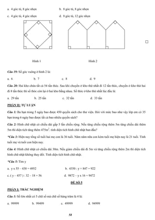 58
a. 4 góc tù, 8 góc nhọn b. 8 góc tù, 8 góc nhọn
c. 4 góc tù, 4 góc nhọn d. 8 góc tù, 12 góc nhọn
Câu 19: Số góc vuông ở hình 2 là:
a. 6 b. 7 c. 8 d. 9
Câu 20: Hai kho chứa tất cả 54 tấn thóc. Sau khi chuyển ở kho thứ nhất đi 12 tấn thóc, chuyển ở kho thứ hai
đi 8 tấn thóc thì số thóc còn lại ở hai kho bằng nhau. Số thóc ở kho thứ nhất lúc đầu là:
a. 29 tấn b. 25 tấn c. 32 tấn d. 33 tấn
PHẦN II: TỰ LUẬN
Câu 1: Ba bạn trong 5 ngày bao được 450 quyển sách cho thư viện. Hỏi với mức bao như vậy lớp em có 35
bạn trong 6 ngày bao được tất cả bao nhiêu quyển sách?
Câu 2: Hình chữ nhật có chiều dài gấp 5 lần chiều rộng. Nếu tăng chiều rộng thêm 5m tăng chiều dài thêm
5m thì diện tích tăng thêm 475m2
. tính diện tích hình chữ nhật ban đầu?
*Câu 3: Hiện nay tổng số tuổi hai mẹ con là 36 tuổi. Năm năm nữa con kém tuổi mẹ hiện nay là 21 tuổi. Tính
tuổi mẹ và tuổi con hiện nay.
Câu 4: Hình chữ nhật có chiều dài 30m. Nếu giảm chiều dài đi 5m và tăng chiều rộng thêm 2m thì diện tích
hình chữ nhật không thay đổi. Tính diện tích hình chữ nhật.
*Câu 5: Tìm y
a. y x 55 – 438 = 4952 b. 4350 : y + 847 = 922
c. ( y – 457 ) : 32 – 18 = 56 d. 9872 – y x 16 = 9472
ĐỀ SỐ 5
PHẦN I: TRẮC NGHIỆM
Câu 1: Số lớn nhất có 5 chữ số mà chữ số hàng trăm là 4 là:
a. 99999 b. 99499 c. 49999 d. 94999
Hình 1 Hình 2
 