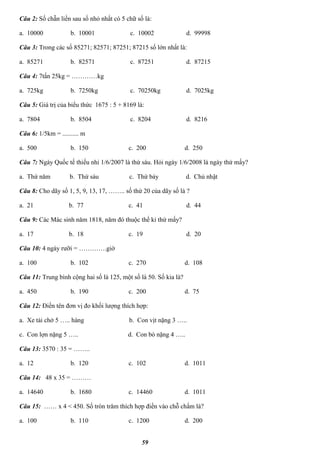 59
Câu 2: Số chẵn liền sau số nhỏ nhất có 5 chữ số là:
a. 10000 b. 10001 c. 10002 d. 99998
Câu 3: Trong các số 85271; 82571; 87251; 87215 số lớn nhất là:
a. 85271 b. 82571 c. 87251 d. 87215
Câu 4: 7tấn 25kg = …………kg
a. 725kg b. 7250kg c. 70250kg d. 7025kg
Câu 5: Giá trị của biểu thức 1675 : 5 + 8169 là:
a. 7804 b. 8504 c. 8204 d. 8216
Câu 6: 1/5km = .......... m
a. 500 b. 150 c. 200 d. 250
Câu 7: Ngày Quốc tế thiếu nhi 1/6/2007 là thứ sáu. Hỏi ngày 1/6/2008 là ngày thứ mấy?
a. Thứ năm b. Thứ sáu c. Thứ bảy d. Chủ nhật
Câu 8: Cho dãy số 1, 5, 9, 13, 17, …….. số thứ 20 của dãy số là ?
a. 21 b. 77 c. 41 d. 44
Câu 9: Các Mác sinh năm 1818, năm đó thuộc thế kỉ thứ mấy?
a. 17 b. 18 c. 19 d. 20
Câu 10: 4 ngày rưỡi = ………….giờ
a. 100 b. 102 c. 270 d. 108
Câu 11: Trung bình cộng hai số là 125, một số là 50. Số kia là?
a. 450 b. 190 c. 200 d. 75
Câu 12: Điền tên đơn vị đo khối lượng thích hợp:
a. Xe tải chở 5 ….. hàng b. Con vịt nặng 3 …..
c. Con lợn nặng 5 ….. d. Con bò nặng 4 …..
Câu 13: 3570 : 35 = ……..
a. 12 b. 120 c. 102 d. 1011
Câu 14: 48 x 35 = ………
a. 14640 b. 1680 c. 14460 d. 1011
Câu 15: …… x 4 < 450. Số tròn trăm thích hợp điền vào chỗ chấm là?
a. 100 b. 110 c. 1200 d. 200
 